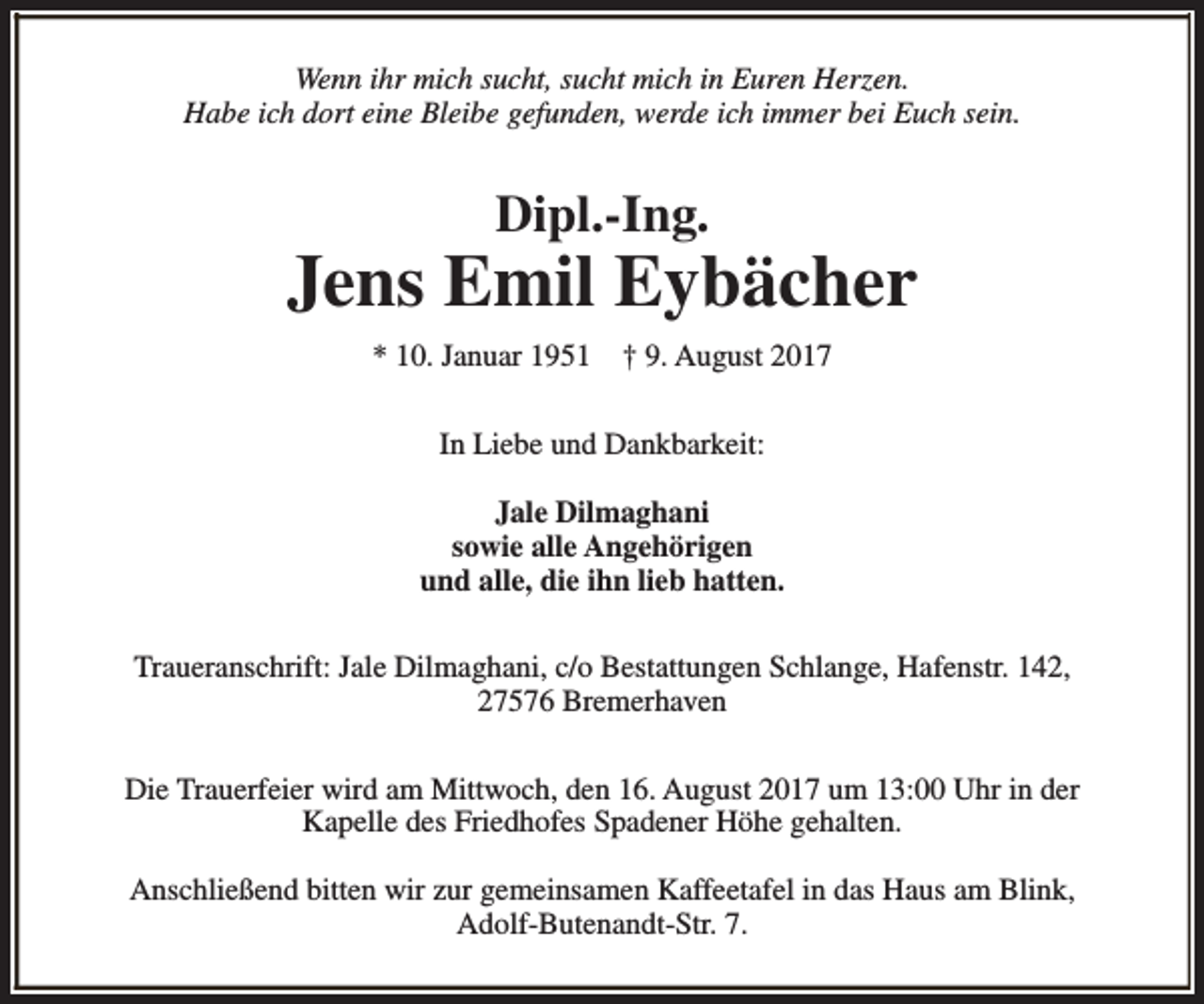 <p>Wenn ihr mich sucht, sucht mich in Euren Herzen.<br />Habe ich dort eine Bleibe gefunden, werde ich immer bei Euch sein.</p><p>Dipl.-Ing.</p><p>Jens Emil Eybächer<br />* 10. Januar 1951</p><p>† 9. August 2017</p><p>In Liebe und Dankbarkeit:<br />Jale Dilmaghani<br />sowie alle Angehörigen<br />und alle, die ihn lieb hatten.<br />Traueranschrift: Jale Dilmaghani, c/o Bestattungen Schlange, Hafenstr. 142,<br />27576 Bremerhaven<br />Die Trauerfeier wird am Mittwoch, den 16. August 2017 um 13:00 Uhr in der<br />Kapelle des Friedhofes Spadener Höhe gehalten.<br />Anschließend bitten wir zur gemeinsamen Kaffeetafel in das Haus am Blink,<br />Adolf-Butenandt-Str. 7.</p>