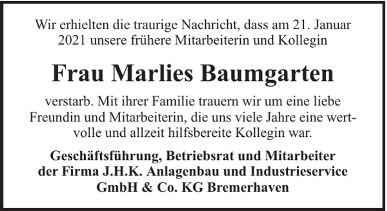 <p>Wir erhielten die traurige Nachricht, dass am 21. Januar<br />2021 unsere frühere Mitarbeiterin und Kollegin</p><p>Frau Marlies Baumgarten<br />verstarb. Mit ihrer Familie trauern wir um eine liebe<br />Freundin und Mitarbeiterin, die uns viele Jahre eine wertvolle und allzeit hilfsbereite Kollegin war.<br />Geschäftsführung, Betriebsrat und Mitarbeiter<br />der Firma J.H.K. Anlagenbau und Industrieservice<br />GmbH &amp; Co. KG Bremerhaven</p>