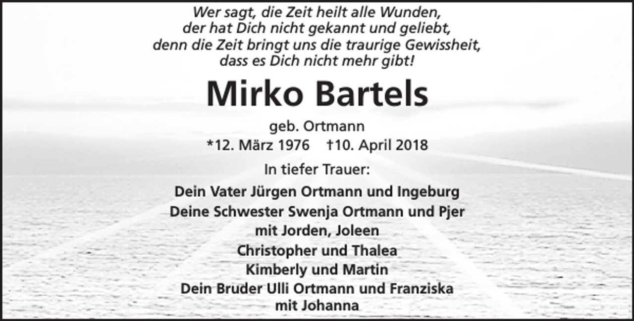 <p>Wer sagt, die Zeit heilt alle Wunden,<br />der hat Dich nicht gekannt und geliebt,<br />denn die Zeit bringt uns die traurige Gewissheit,<br />dass es Dich nicht mehr gibt!</p><p>Mirko Bartels<br />geb. Ortmann<br />*12. März 1976 †10. April 2018<br />In tiefer Trauer:<br />Dein Vater Jürgen Ortmann und Ingeburg<br />Deine Schwester Swenja Ortmann und Pjer<br />mit Jorden, Joleen<br />Christopher und Thalea<br />Kimberly und Martin<br />Dein Bruder Ulli Ortmann und Franziska<br />mit Johanna</p>