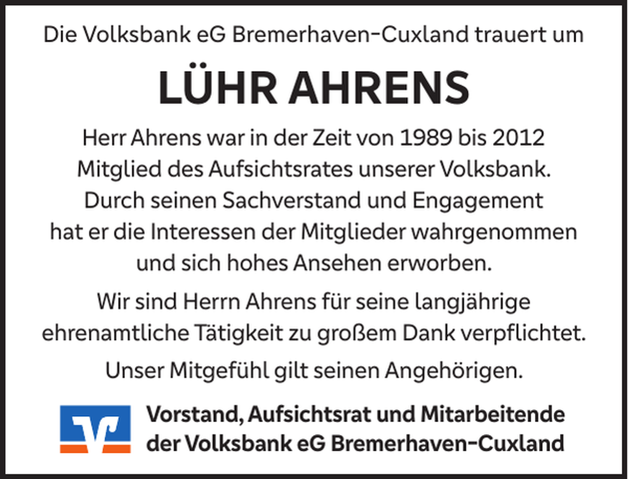 <p>Die Volksbank eG Bremerhaven-Cuxland trauert um</p><p>LÜHR AHRENS<br />Herr Ahrens war in der Zeit von 1989 bis 2012<br />Mitglied des Aufsichtsrates unserer Volksbank.<br />Durch seinen Sachverstand und Engagement<br />hat er die Interessen der Mitglieder wahrgenommen<br />und sich hohes Ansehen erworben.<br />Wir sind Herrn Ahrens für seine langjährige<br />ehrenamtliche Tätigkeit zu großem Dank verpﬂichtet.<br />Unser Mitgefühl gilt seinen Angehörigen.<br />Vorstand, Aufsichtsrat und Mitarbeitende<br />der Volksbank eG Bremerhaven-Cuxland</p>