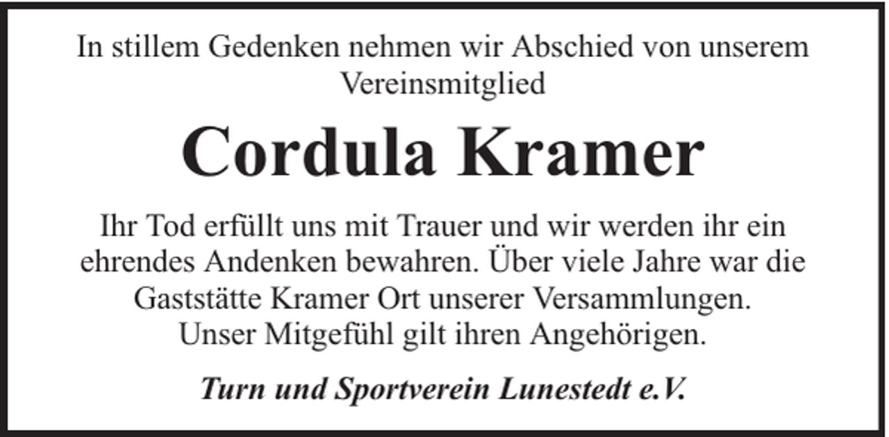<p>In stillem Gedenken nehmen wir Abschied von unserem<br />Vereinsmitglied</p><p>Cordula Kramer<br />Ihr Tod erfüllt uns mit Trauer und wir werden ihr ein<br />ehrendes Andenken bewahren. Über viele Jahre war die<br />Gaststätte Kramer Ort unserer Versammlungen.<br />Unser Mitgefühl gilt ihren Angehörigen.<br />Turn und Sportverein Lunestedt e.V.</p>