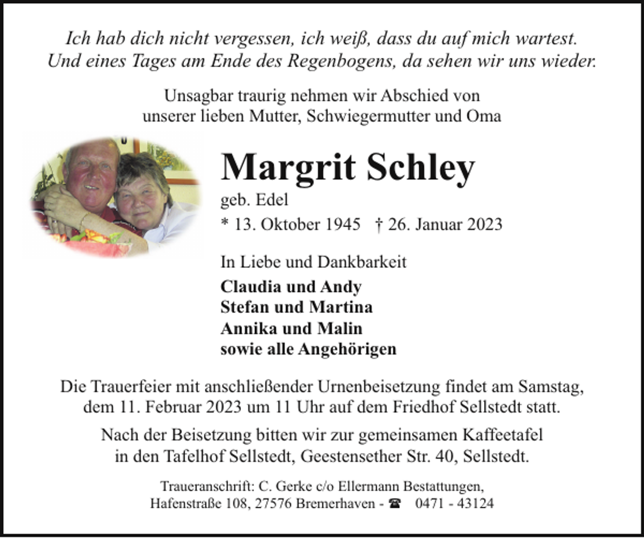 <p>Ich hab dich nicht vergessen, ich weiß, dass du auf mich wartest.<br />Und eines Tages am Ende des Regenbogens, da sehen wir uns wieder.<br />Unsagbar traurig nehmen wir Abschied von<br />unserer lieben Mutter, Schwiegermutter und Oma</p><p>Margrit Schley</p><p>geb. Edel<br />* 13. Oktober 1945 † 26. Januar 2023<br />In Liebe und Dankbarkeit<br />Claudia und Andy<br />Stefan und Martina<br />Annika und Malin<br />sowie alle Angehörigen<br />Die Trauerfeier mit anschließender Urnenbeisetzung findet am Samstag,<br />dem 11. Februar 2023 um 11 Uhr auf dem Friedhof Sellstedt statt.<br />Nach der Beisetzung bitten wir zur gemeinsamen Kaffeetafel<br />in den Tafelhof Sellstedt, Geestensether Str. 40, Sellstedt.<br />Traueranschrift: C. Gerke c/o Ellermann Bestattungen,<br />Hafenstraße 108, 27576 Bremerhaven - ( 0471 - 43124</p>