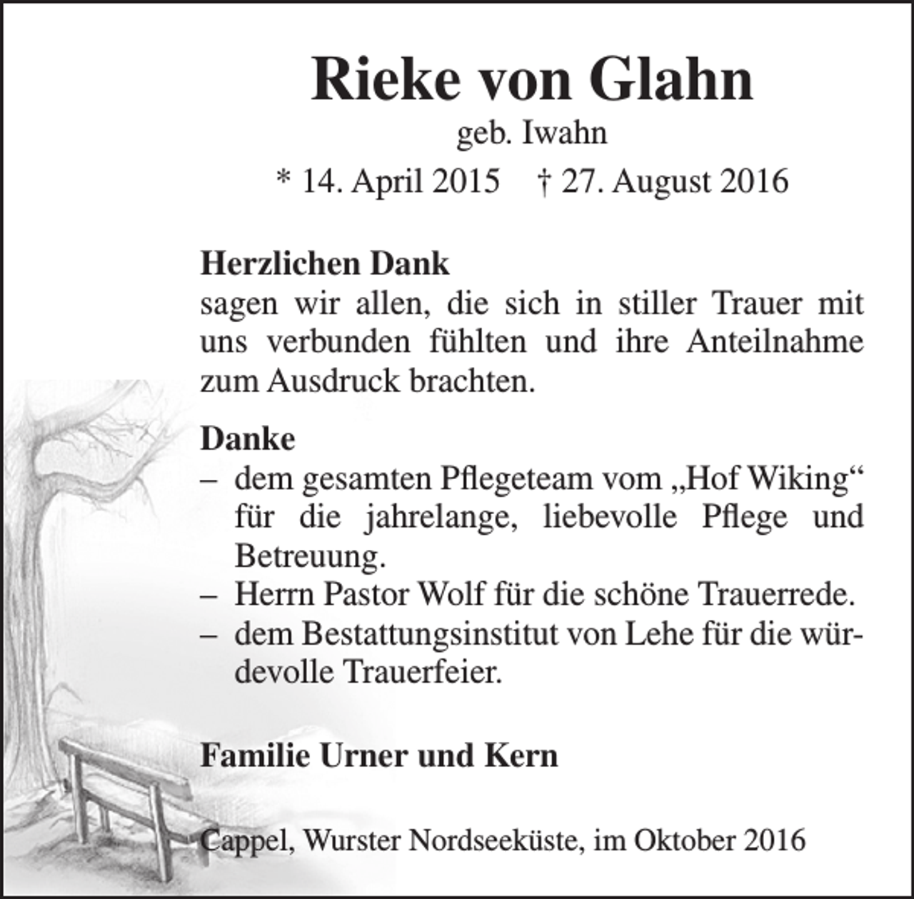 <p>Rieke von Glahn</p><p>geb. Iwahn<br />* 14. April 2015 † 27. August 2016<br />Herzlichen Dank<br />sagen wir allen, die sich in stiller Trauer mit<br />uns verbunden fühlten und ihre Anteilnahme<br />zum Ausdruck brachten.<br />Danke<br />– dem gesamten Pflegeteam vom „Hof Wiking“<br />für die jahrelange, liebevolle Pflege und<br />Betreuung.<br />– Herrn Pastor Wolf für die schöne Trauerrede.<br />– dem Bestattungsinstitut von Lehe für die würdevolle Trauerfeier.<br />Familie Urner und Kern<br />Cappel, Wurster Nordseeküste, im Oktober 2016</p>