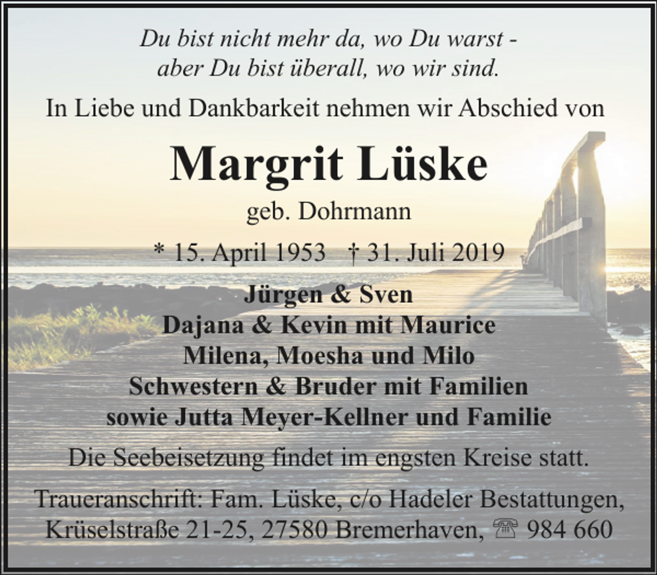<p>Du bist nicht mehr da, wo Du warst aber Du bist überall, wo wir sind.</p><p>In Liebe und Dankbarkeit nehmen wir Abschied von</p><p>Margrit Lüske<br />geb. Dohrmann</p><p>* 15. April 1953 † 31. Juli 2019<br />Jürgen &amp; Sven<br />Dajana &amp; Kevin mit Maurice<br />Milena, Moesha und Milo<br />Schwestern &amp; Bruder mit Familien<br />sowie Jutta Meyer-Kellner und Familie<br />Die Seebeisetzung findet im engsten Kreise statt.<br />Traueranschrift: Fam. Lüske, c/o Hadeler Bestattungen,<br />Krüselstraße 21-25, 27580 Bremerhaven, ' 984 660</p>