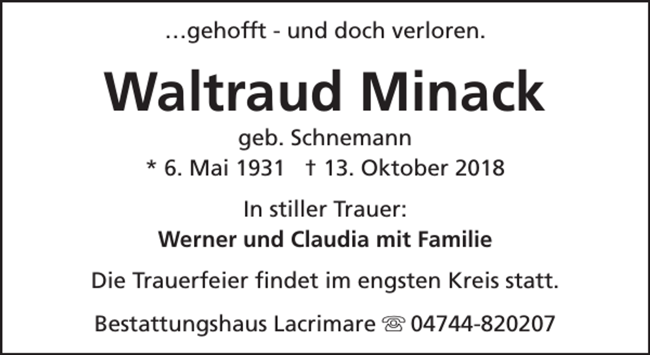 <p>…gehofft - und doch verloren.</p><p>Waltraud Minack<br />geb. Schnemann<br />* 6. Mai 1931 † 13. Oktober 2018<br />In stiller Trauer:<br />Werner und Claudia mit Familie<br />Die Trauerfeier findet im engsten Kreis statt.<br />Bestattungshaus Lacrimare s 04744-820207</p>