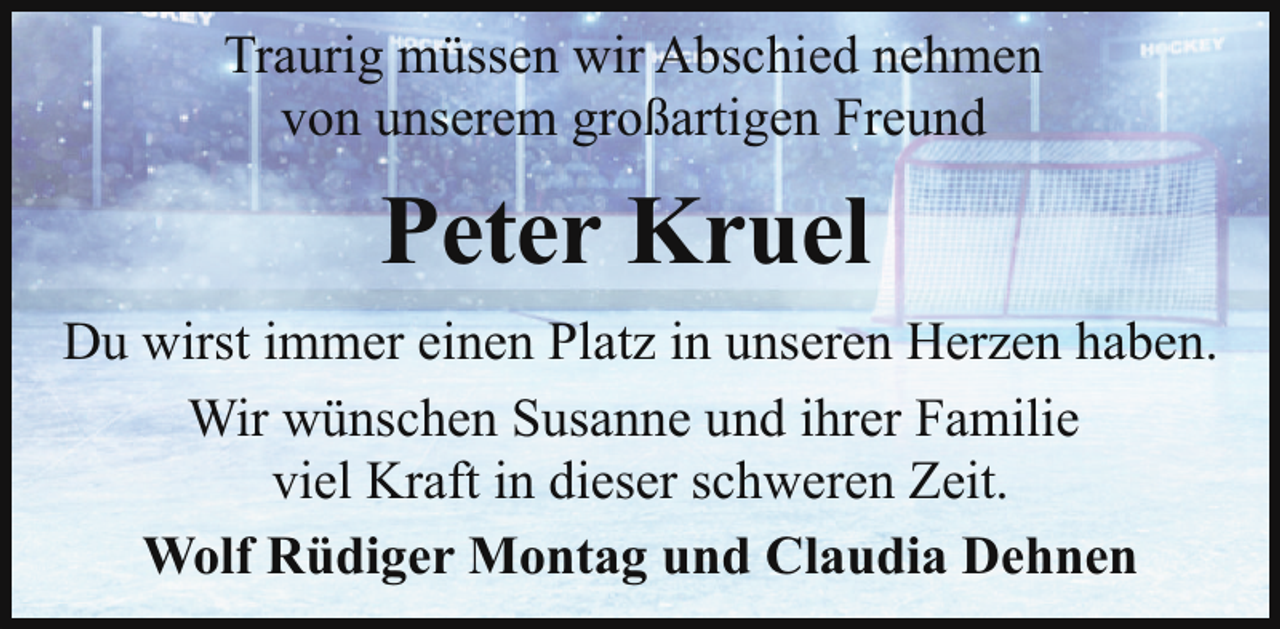 <p>Traurig müssen wir Abschied nehmen<br />von unserem großartigen Freund</p><p>Peter Kruel<br />Du wirst immer einen Platz in unseren Herzen haben.<br />Wir wünschen Susanne und ihrer Familie<br />viel Kraft in dieser schweren Zeit.<br />Wolf Rüdiger Montag und Claudia Dehnen</p>