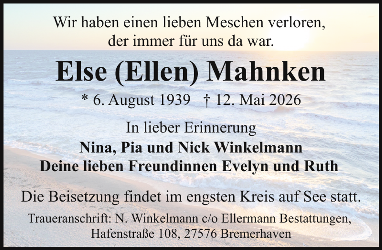 <p>Wir haben einen lieben Meschen verloren,<br />der immer für uns da war.</p><p>Else (Ellen) Mahnken<br />* 6. August 1939 † 12. Mai 2026</p><p>In lieber Erinnerung<br />Nina, Pia und Nick Winkelmann<br />Deine lieben Freundinnen Evelyn und Ruth<br />Die Beisetzung findet im engsten Kreis auf See statt.<br />Traueranschrift: N. Winkelmann c/o Ellermann Bestattungen,<br />Hafenstraße 108, 27576 Bremerhaven</p>