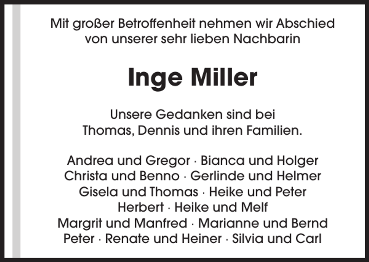 <p>Mit großer Betroffenheit nehmen wir Abschied<br />von unserer sehr lieben Nachbarin</p><p>Inge Miller<br />Unsere Gedanken sind bei<br />Thomas, Dennis und ihren Familien.<br />Andrea und Gregor · Bianca und Holger<br />Christa und Benno · Gerlinde und Helmer<br />Gisela und Thomas · Heike und Peter<br />Herbert · Heike und Melf<br />Margrit und Manfred · Marianne und Bernd<br />Peter · Renate und Heiner · Silvia und Carl</p>