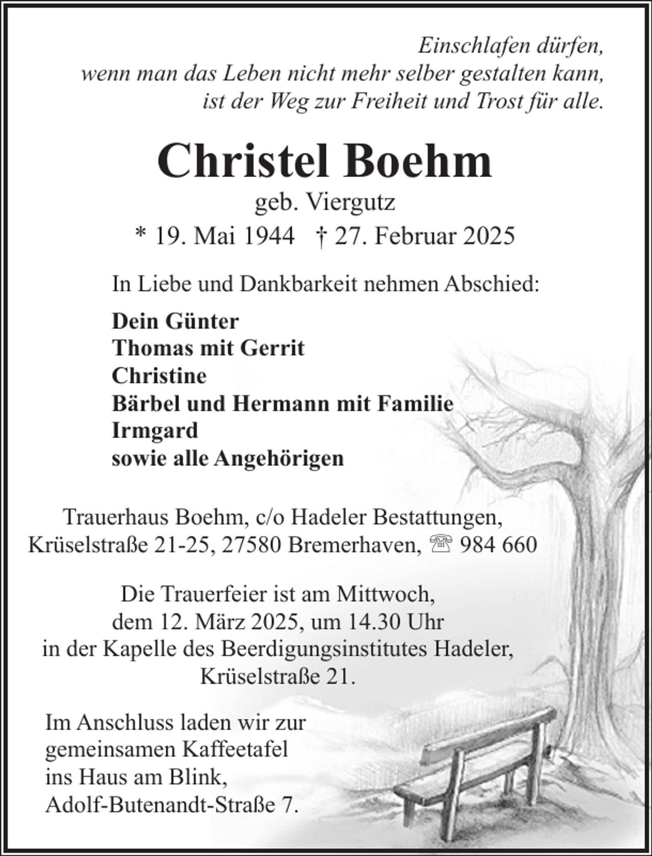 <p>Einschlafen dürfen,<br />wenn man das Leben nicht mehr selber gestalten kann,<br />ist der Weg zur Freiheit und Trost für alle.</p><p>Christel Boehm</p><p>geb. Viergutz<br />* 19. Mai 1944 † 27. Februar 2025<br />In Liebe und Dankbarkeit nehmen Abschied:<br />Dein Günter<br />Thomas mit Gerrit<br />Christine<br />Bärbel und Hermann mit Familie<br />Irmgard<br />sowie alle Angehörigen<br />Trauerhaus Boehm, c/o Hadeler Bestattungen,<br />Krüselstraße 21-25, 27580 Bremerhaven, ' 984 660<br />Die Trauerfeier ist am Mittwoch,<br />dem 12. März 2025, um 14.30 Uhr<br />in der Kapelle des Beerdigungsinstitutes Hadeler,<br />Krüselstraße 21.<br />Im Anschluss laden wir zur<br />gemeinsamen Kaffeetafel<br />ins Haus am Blink,<br />Adolf-Butenandt-Straße 7.</p>