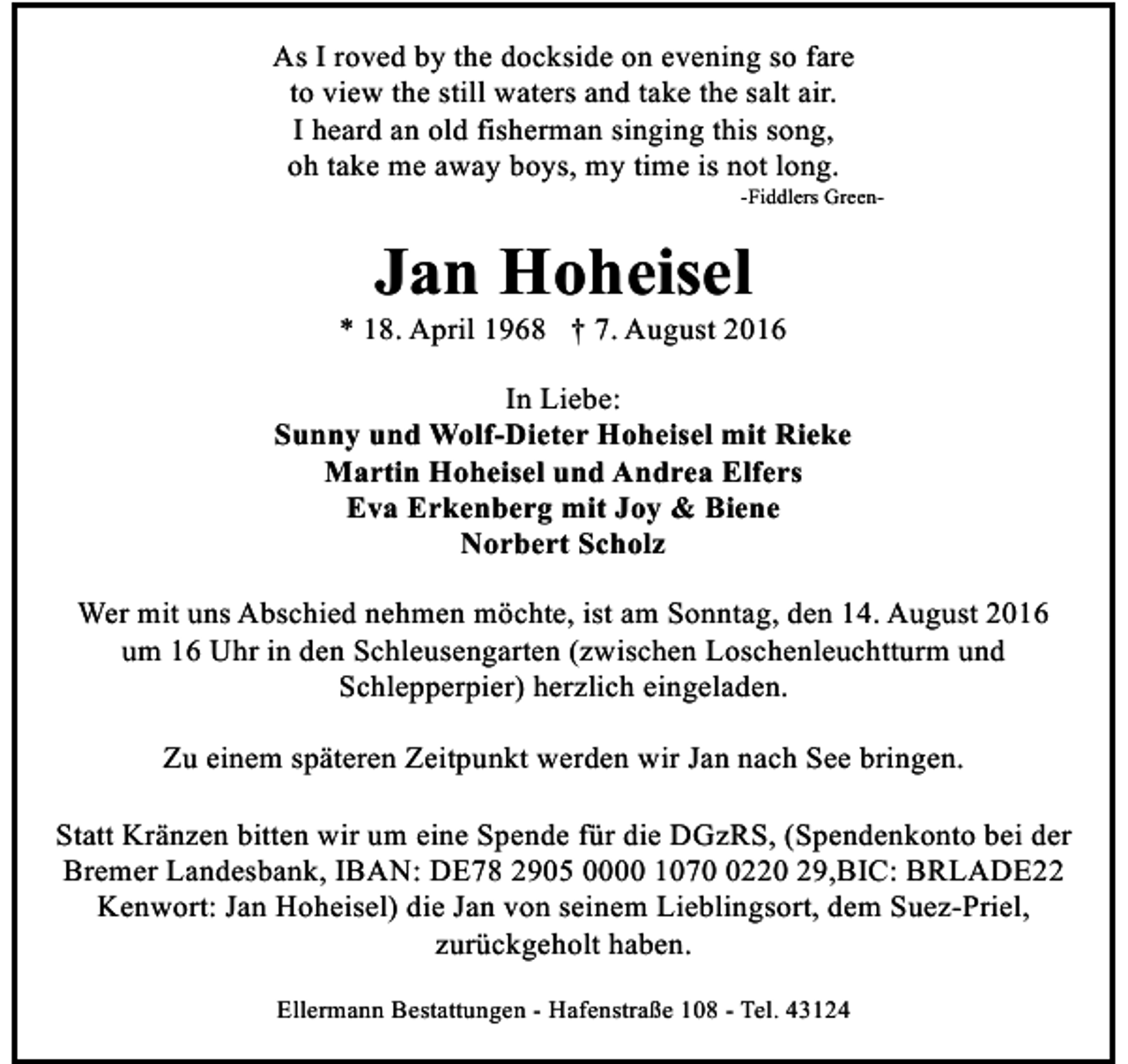 <p>As I roved by the dockside on evening so fare<br />to view the still waters and take the salt air.<br />I heard an old fisherman singing this song,<br />oh take me away boys, my time is not long.</p><p>-Fiddlers Green-</p><p>Jan Hoheisel</p><p>* 18. April 1968 † 7. August 2016<br />In Liebe:<br />Sunny und Wolf-Dieter Hoheisel mit Rieke<br />Martin Hoheisel und Andrea Elfers<br />Eva Erkenberg mit Joy &amp; Biene<br />Norbert Scholz<br />Wer mit uns Abschied nehmen möchte, ist am Sonntag, den 14. August 2016<br />um 16 Uhr in den Schleusengarten (zwischen Loschenleuchtturm und<br />Schlepperpier) herzlich eingeladen.<br />Zu einem späteren Zeitpunkt werden wir Jan nach See bringen.<br />Statt Kränzen bitten wir um eine Spende für die DGzRS, (Spendenkonto bei der<br />Bremer Landesbank, IBAN: DE78 2905 0000 107220 29,BIC: BRLADE22<br />Kenwort: Jan Hoheisel) die Jan von seinem Lieblingsort, dem Suez-Priel,<br />zurückgeholt haben.<br />Ellermann Bestattungen - Hafenstraße 108 - Tel. 43124</p>