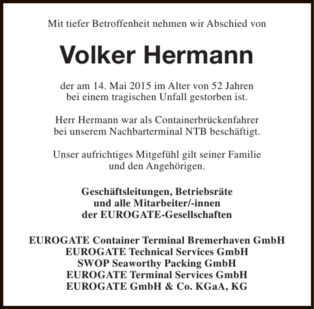 <p>Mit tiefer Betroffenheit nehmen wir Abschied von</p><p>Volker Hermann<br />der am 14. Mai 2015 im Alter von 52 Jahren<br />bei einem tragischen Unfall gestorben ist.<br />Herr Hermann war als Containerbrückenfahrer<br />bei unserem Nachbarterminal NTB beschäftigt.<br />Unser aufrichtiges Mitgefühl gilt seiner Familie<br />und den Angehörigen.<br />Geschäftsleitungen, Betriebsräte<br />und alle Mitarbeiter/-innen<br />der EUROGATE-Gesellschaften<br />EUROGATE Container Terminal Bremerhaven GmbH<br />EUROGATE Technical Services GmbH<br />SWOP Seaworthy Packing GmbH<br />EUROGATE Terminal Services GmbH<br />EUROGATE GmbH &amp; Co. KGaA, KG</p>