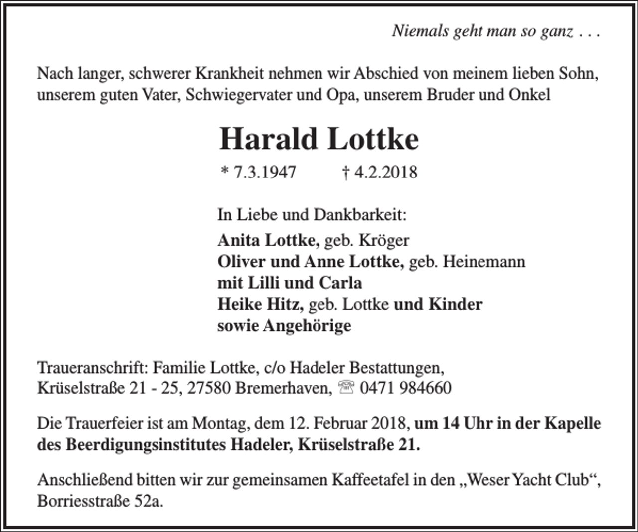 <p>Niemals geht man so ganz . . .<br />Nach langer, schwerer Krankheit nehmen wir Abschied von meinem lieben Sohn,<br />unserem guten Vater, Schwiegervater und Opa, unserem Bruder und Onkel</p><p>Harald Lottke<br />* 7.3.1947</p><p>† 4.2.2018</p><p>In Liebe und Dankbarkeit:<br />Anita Lottke, geb. Kröger<br />Oliver und Anne Lottke, geb. Heinemann<br />mit Lilli und Carla<br />Heike Hitz, geb. Lottke und Kinder<br />sowie Angehörige<br />Traueranschrift: Familie Lottke, c/o Hadeler Bestattungen,<br />Krüselstraße 21 - 25, 27580 Bremerhaven,  0471 984660<br />Die Trauerfeier ist am Montag, dem 12. Februar 2018, um 14 Uhr in der Kapelle<br />des Beerdigungsinstitutes Hadeler, Krüselstraße 21.<br />Anschließend bitten wir zur gemeinsamen Kaffeetafel in den „Weser Yacht Club“,<br />Borriesstraße 52a.</p>