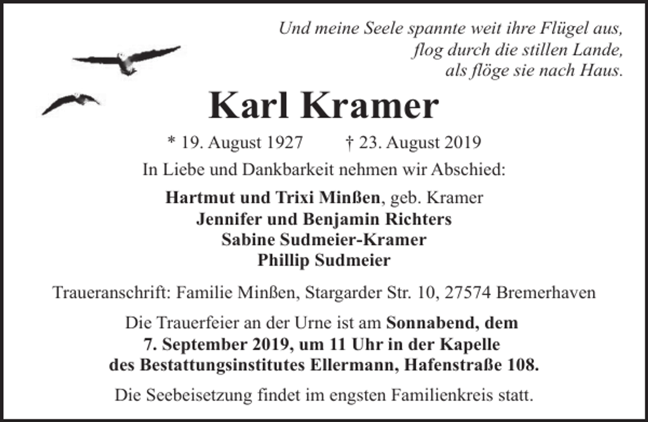 <p>Und meine Seele spannte weit ihre Flügel aus,<br />flog durch die stillen Lande,<br />als flöge sie nach Haus.</p><p>Karl Kramer</p><p>* 19. August 1927<br />† 23. August 2019<br />In Liebe und Dankbarkeit nehmen wir Abschied:<br />Hartmut und Trixi Minßen, geb. Kramer<br />Jennifer und Benjamin Richters<br />Sabine Sudmeier-Kramer<br />Phillip Sudmeier<br />Traueranschrift: Familie Minßen, Stargarder Str. 10, 27574 Bremerhaven<br />Die Trauerfeier an der Urne ist am Sonnabend, dem<br />7. September 2019, um 11 Uhr in der Kapelle<br />des Bestattungsinstitutes Ellermann, Hafenstraße 108.<br />Die Seebeisetzung findet im engsten Familienkreis statt.</p>