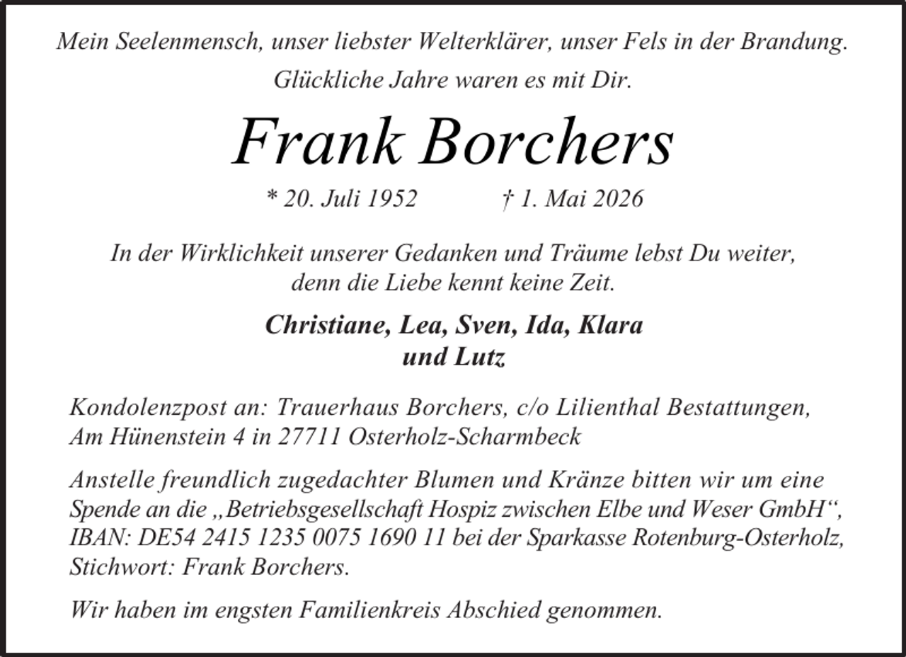 <p>Mein Seelenmensch, unser liebster Welterklärer, unser Fels in der Brandung.<br />Glückliche Jahre waren es mit Dir.</p><p>Frank Borchers<br />* 20. Juli 1952</p><p>† 1. Mai 2026</p><p>In der Wirklichkeit unserer Gedanken und Träume lebst Du weiter,<br />denn die Liebe kennt keine Zeit.</p><p>Christiane, Lea, Sven, Ida, Klara<br />und Lutz<br />Kondolenzpost an: Trauerhaus Borchers, c/o Lilienthal Bestattungen,<br />Am Hünenstein 4 in 27711 Osterholz-Scharmbeck<br />Anstelle freundlich zugedachter Blumen und Kränze bitten wir um eine<br />Spende an die „Betriebsgesellschaft Hospiz zwischen Elbe und Weser GmbH“,<br />IBAN: DE54 2415 1235 0075 1690 11 bei der Sparkasse Rotenburg-Osterholz,<br />Stichwort: Frank Borchers.<br />Wir haben im engsten Familienkreis Abschied genommen.</p>