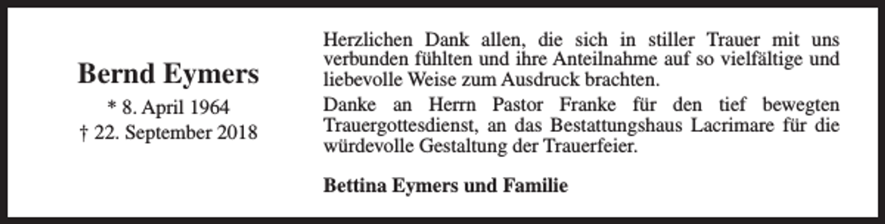 <p>Bernd Eymers<br />* 8. April 1964<br />† 22. September 2018</p><p>Herzlichen Dank allen, die sich in stiller Trauer mit uns<br />verbunden fühlten und ihre Anteilnahme auf so vielfältige und<br />liebevolle Weise zum Ausdruck brachten.<br />Danke an Herrn Pastor Franke für den tief bewegten<br />Trauergottesdienst, an das Bestattungshaus Lacrimare für die<br />würdevolle Gestaltung der Trauerfeier.<br />Bettina Eymers und Familie</p>