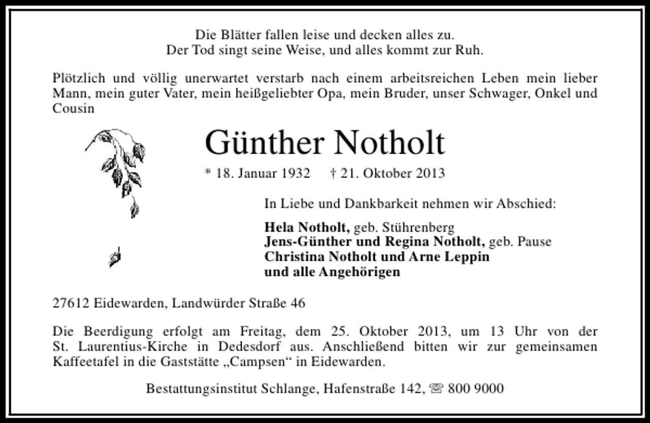 <p>Die Blätter fallen leise und decken alles zu.<br />Der Tod singt seine Weise, und alles kommt zur Ruh.<br />Plötzlich und völlig unerwartet verstarb nach einem arbeitsreichen Leben mein lieber<br />Mann, mein guter Vater, mein heißgeliebter Opa, mein Bruder, unser Schwager, Onkel und<br />Cousin</p><p>Günther Notholt</p><p>* 18. Januar 1932</p><p>† 21. Oktober 2013</p><p>In Liebe und Dankbarkeit nehmen wir Abschied:<br />Hela Notholt, geb. Stührenberg<br />Jens-Günther und Regina Notholt, geb. Pause<br />Christina Notholt und Arne Leppin<br />und alle Angehörigen<br />27612 Eidewarden, Landwürder Straße 46<br />Die Beerdigung erfolgt am Freitag, dem 25. Oktober 2013, um 13 Uhr von der<br />St. Laurentius-Kirche in Dedesdorf aus. Anschließend bitten wir zur gemeinsamen<br />Kaffeetafel in die Gaststätte „Campsen“ in Eidewarden.<br />Bestattungsinstitut Schlange, Hafenstraße 142, s 800 9000</p>