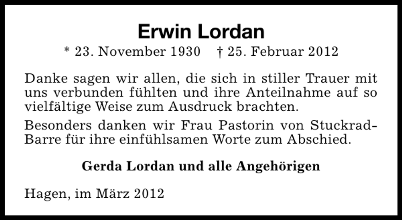 <p>Erwin Lordan</p><p>* 23. November 1930</p><p>† 25. Februar 2012</p><p>Danke sagen wir allen, die sich in stiller Trauer mit<br />uns verbunden fühlten und ihre Anteilnahme auf so<br />vielfältige Weise zum Ausdruck brachten.<br />Besonders danken wir Frau Pastorin von StuckradBarre für ihre einfühlsamen Worte zum Abschied.<br />Gerda Lordan und alle Angehörigen<br />Hagen, im März 2012</p>