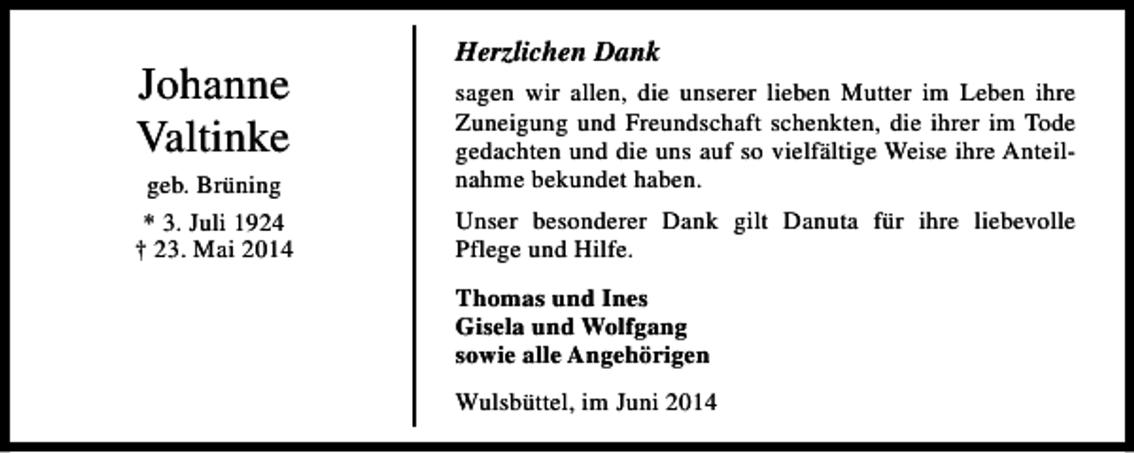 <p>Johanne<br />Valtinke<br />geb. Brüning<br />* 3. Juli 1924<br />† 23. Mai 2014</p><p>Herzlichen Dank<br />sagen wir allen, die unserer lieben Mutter im Leben ihre<br />Zuneigung und Freundschaft schenkten, die ihrer im Tode<br />gedachten und die uns auf so vielfältige Weise ihre Anteilnahme bekundet haben.<br />Unser besonderer Dank gilt Danuta für ihre liebevolle<br />Pflege und Hilfe.<br />Thomas und Ines<br />Gisela und Wolfgang<br />sowie alle Angehörigen<br />Wulsbüttel, im Juni 2014</p>