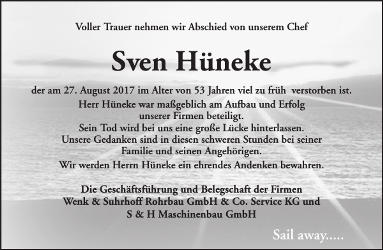 <p>Voller Trauer nehmen wir Abschied von unserem Chef</p><p>Sven Hüneke<br />der am 27. August 2017 im Alter von 53 Jahren viel zu früh verstorben ist.<br />Herr Hüneke war maßgeblich am Aufbau und Erfolg<br />unserer Firmen beteiligt.<br />Sein Tod wird bei uns eine große Lücke hinterlassen.<br />Unsere Gedanken sind in diesen schweren Stunden bei seiner<br />Familie und seinen Angehörigen.<br />Wir werden Herrn Hüneke ein ehrendes Andenken bewahren.<br />Die Geschäftsführung und Belegschaft der Firmen<br />Wenk &amp; Suhrhoff Rohrbau GmbH &amp; Co. Service KG und<br />S &amp; H Maschinenbau GmbH</p><p>Sail away.....</p>