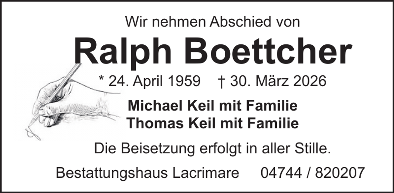 <p>Wir nehmen Abschied von</p><p>Ralph Boettcher<br />* 24. April 1959</p><p>† 30. März 2026</p><p>Michael Keil mit Familie<br />Thomas Keil mit Familie<br />Die Beisetzung erfolgt in aller Stille.<br />Bestattungshaus Lacrimare</p><p>04744 / 820207</p>
