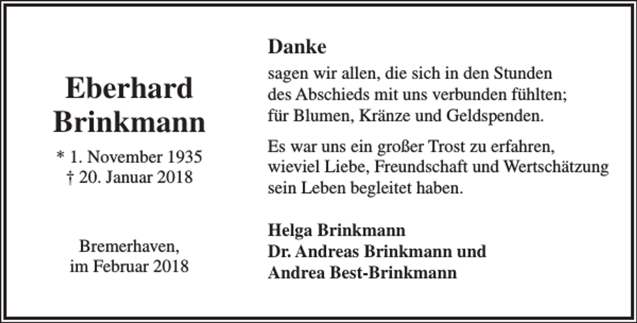 <p>Danke</p><p>Eberhard<br />Brinkmann<br />* 1. November 1935<br />† 20. Januar 2018</p><p>Bremerhaven,<br />im Februar 2018</p><p>sagen wir allen, die sich in den Stunden<br />des Abschieds mit uns verbunden fühlten;<br />für Blumen, Kränze und Geldspenden.<br />Es war uns ein großer Trost zu erfahren,<br />wieviel Liebe, Freundschaft und Wertschätzung<br />sein Leben begleitet haben.<br />Helga Brinkmann<br />Dr. Andreas Brinkmann und<br />Andrea Best-Brinkmann</p>