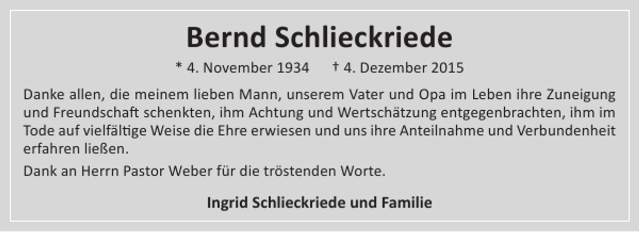<p>Bernd Schlieckriede</p>
<p>* 4. November 1934</p>
<p>† 4. Dezember 2015</p>
<p>Danke allen, die meinem lieben Mann, unserem Vater und Opa im Leben ihre Zuneigung<br />und Freundschaft schenkten, ihm Achtung und Wertschätzung entgegenbrachten, ihm im<br />Tode auf vielfältige Weise die Ehre erwiesen und uns ihre Anteilnahme und Verbundenheit<br />erfahren ließen.<br />Dank an Herrn Pastor Weber für die tröstenden Worte.</p>
<p>Ingrid Schlieckriede und Familie</p>
