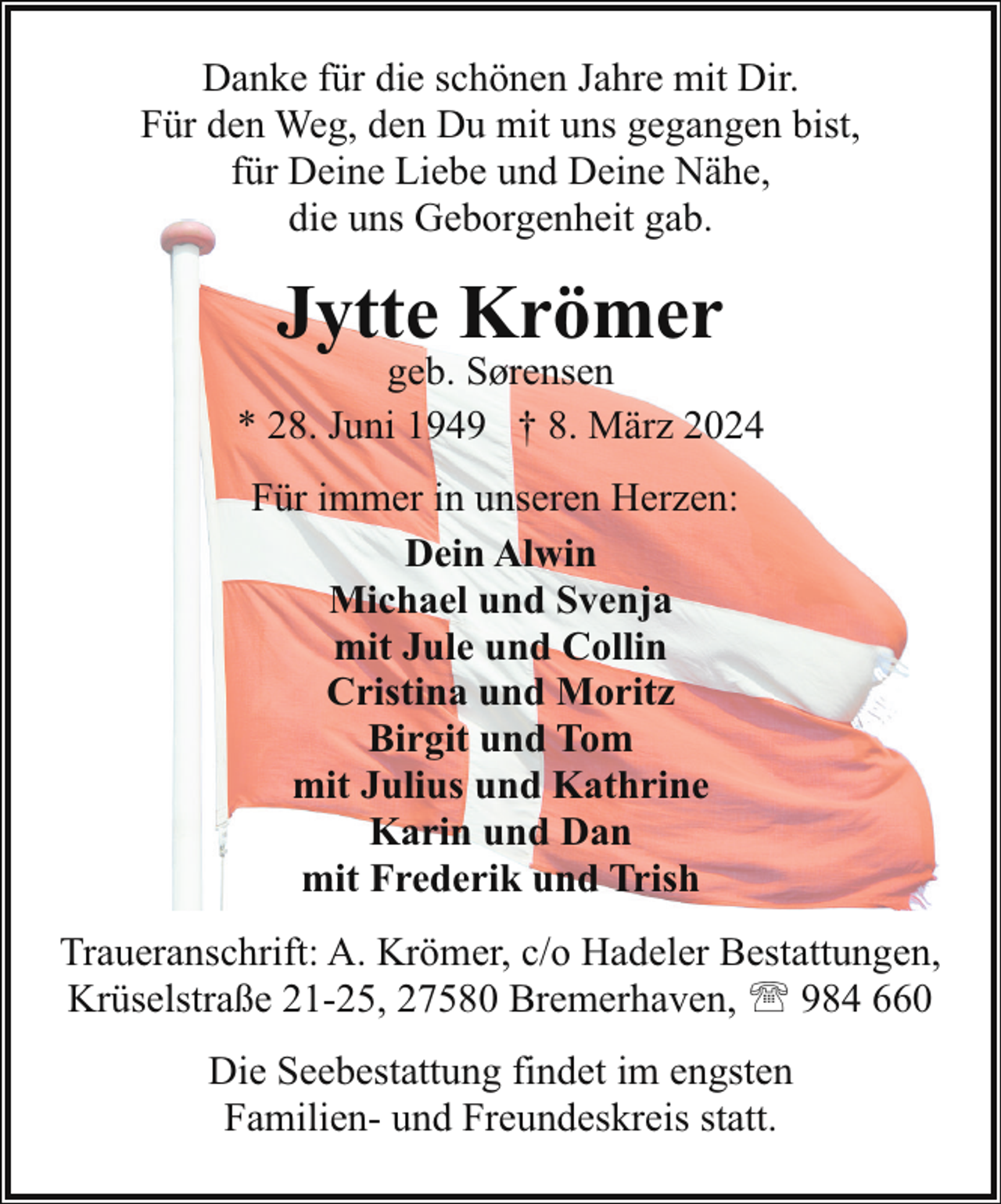 <p>Danke für die schönen Jahre mit Dir.<br />Für den Weg, den Du mit uns gegangen bist,<br />für Deine Liebe und Deine Nähe,<br />die uns Geborgenheit gab.</p><p>Jytte Krömer</p><p>geb. Sørensen<br />* 28. Juni 1949 † 8. März 2024<br />Für immer in unseren Herzen:<br />Dein Alwin<br />Michael und Svenja<br />mit Jule und Collin<br />Cristina und Moritz<br />Birgit und Tom<br />mit Julius und Kathrine<br />Karin und Dan<br />mit Frederik und Trish<br />Traueranschrift: A. Krömer, c/o Hadeler Bestattungen,<br />Krüselstraße 21-25, 27580 Bremerhaven, ' 984 660<br />Die Seebestattung findet im engsten<br />Familien- und Freundeskreis statt.</p>