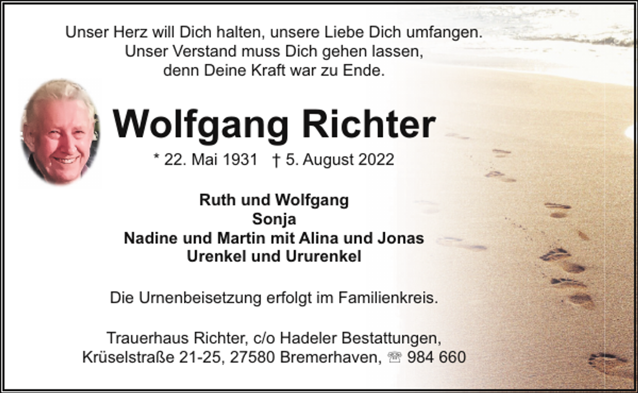 <p>Unser Herz will Dich halten, unsere Liebe Dich umfangen.<br />Unser Verstand muss Dich gehen lassen,<br />denn Deine Kraft war zu Ende.</p><p>Wolfgang Richter<br />* 22. Mai 1931 † 5. August 2022</p><p>Ruth und Wolfgang<br />Sonja<br />Nadine und Martin mit Alina und Jonas<br />Urenkel und Ururenkel<br />Die Urnenbeisetzung erfolgt im Familienkreis.<br />Trauerhaus Richter, c/o Hadeler Bestattungen,<br />Krüselstraße 21-25, 27580 Bremerhaven, ' 984 660</p>