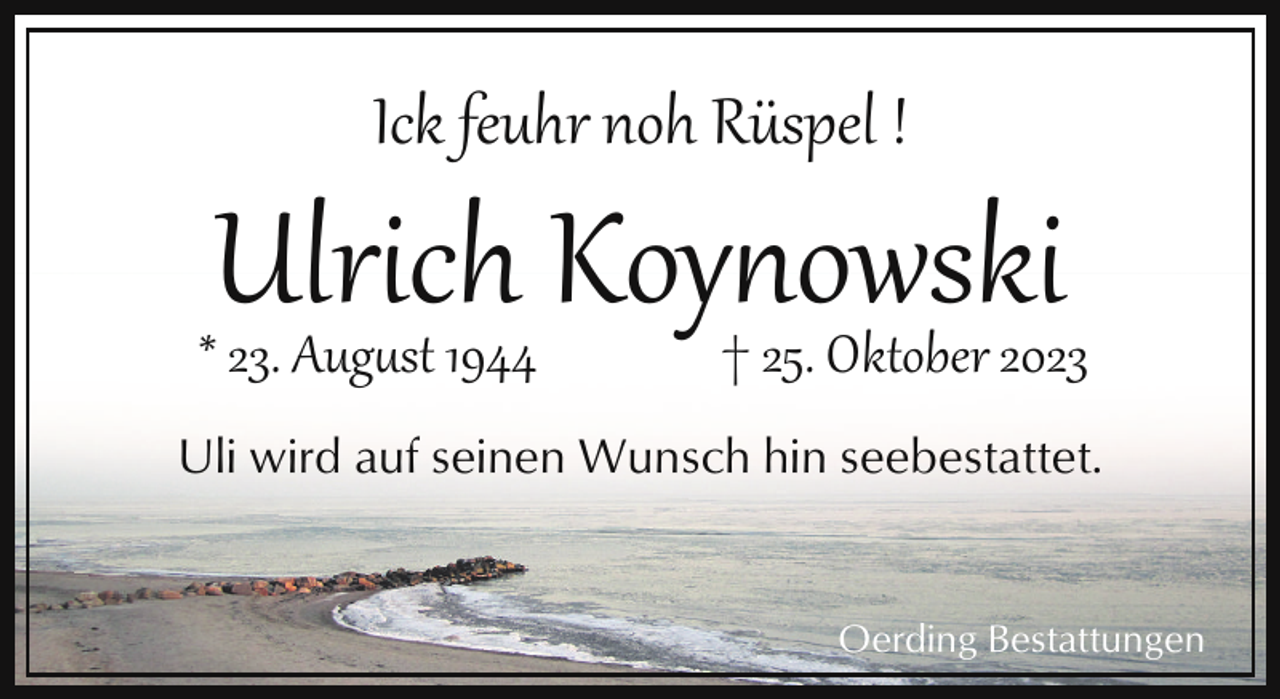 <p>Ick feuhr noh Rüspel !</p><p>Ulrich Koynowski<br />† 25. Oktober 2023</p><p>* 23. August 1944</p><p>Uli wird auf seinen Wunsch hin seebestattet.</p><p>Oerding Bestattungen</p>