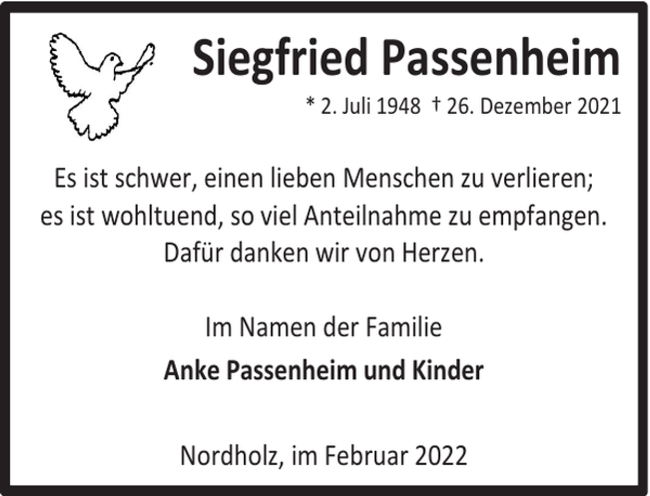 <p>Siegfried Passenheim</p><p>* 2. Juli 1948 † 26. Dezember 2021</p><p>Es ist schwer, einen lieben Menschen zu verlieren;<br />es ist wohltuend, so viel Anteilnahme zu empfangen.<br />Dafür danken wir von Herzen.<br />Im Namen der Familie<br />Anke Passenheim und Kinder<br />Nordholz, im Februar 2022</p>