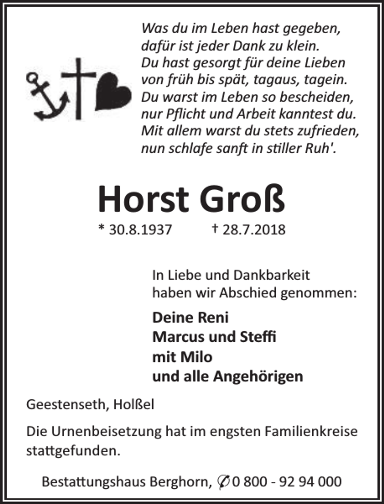 <p>Was du im Leben hast gegeben,<br />dafür ist jeder Dank zu klein.<br />Du hast gesorgt für deine Lieben<br />von früh bis spät, tagaus, tagein.<br />Du warst im Leben so bescheiden,<br />nur Pﬂicht und Arbeit kanntest du.<br />Mit allem warst du stets zufrieden,<br />nun schlafe san in s ller Ruh'.</p><p>Horst Groß<br />* 30.8.1937</p><p>† 28.7.2018</p><p>In Liebe und Dankbarkeit<br />haben wir Abschied genommen:</p><p>Deine Reni<br />Marcus und Steﬃ<br />mit Milo<br />und alle Angehörigen<br />Geestenseth, Holßel<br />Die Urnenbeisetzung hat im engsten Familienkreise<br />sta gefunden.<br />Besta ungshaus Berghorn, * 0 800 - 92 94 000</p>