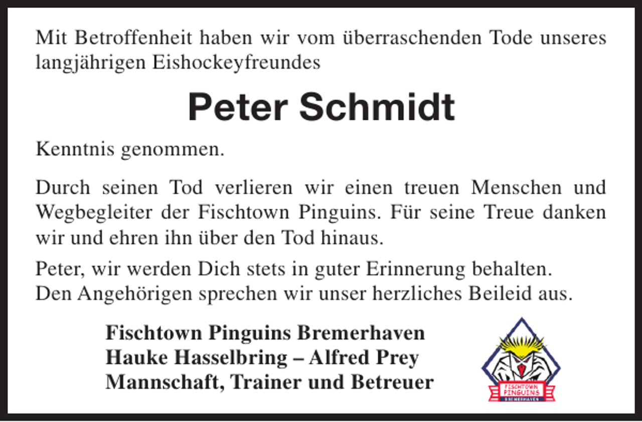<p>Mit Betroffenheit haben wir vom überraschenden Tode unseres<br />langjährigen Eishockeyfreundes</p><p>Peter Schmidt<br />Kenntnis genommen.<br />Durch seinen Tod verlieren wir einen treuen Menschen und<br />Wegbegleiter der Fischtown Pinguins. Für seine Treue danken<br />wir und ehren ihn über den Tod hinaus.<br />Peter, wir werden Dich stets in guter Erinnerung behalten.<br />Den Angehörigen sprechen wir unser herzliches Beileid aus.<br />Fischtown Pinguins Bremerhaven<br />Hauke Hasselbring – Alfred Prey<br />Mannschaft, Trainer und Betreuer</p>