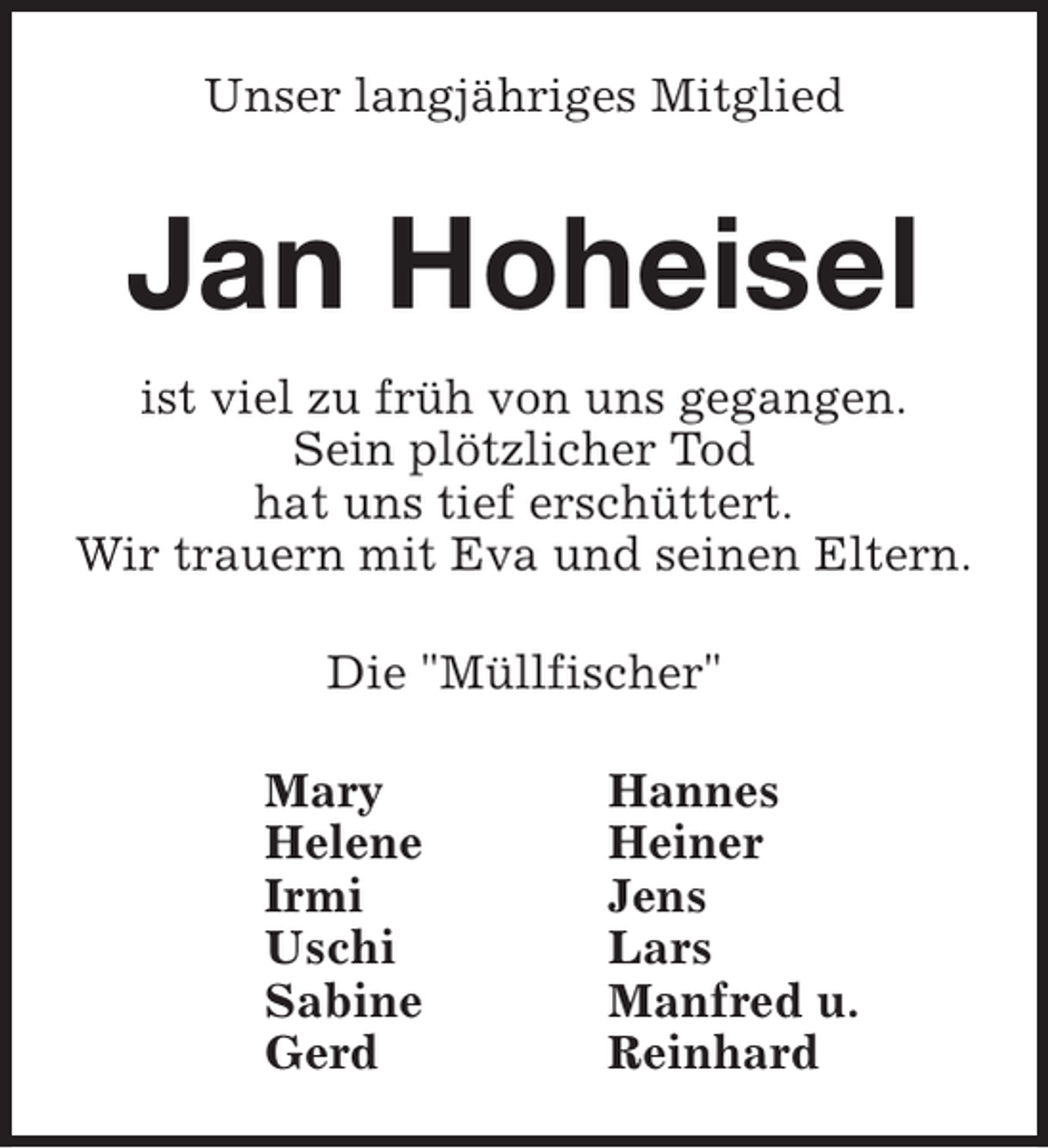 <p>Unser langjähriges Mitglied</p><p>Jan Hoheisel<br />ist viel zu früh von uns gegangen.<br />Sein plötzlicher Tod<br />hat uns tief erschüttert.<br />Wir trauern mit Eva und seinen Eltern.<br />Die "Müllfischer"<br />Mary<br />Helene<br />Irmi<br />Uschi<br />Sabine<br />Gerd</p><p>Hannes<br />Heiner<br />Jens<br />Lars<br />Manfred u.<br />Reinhard</p>