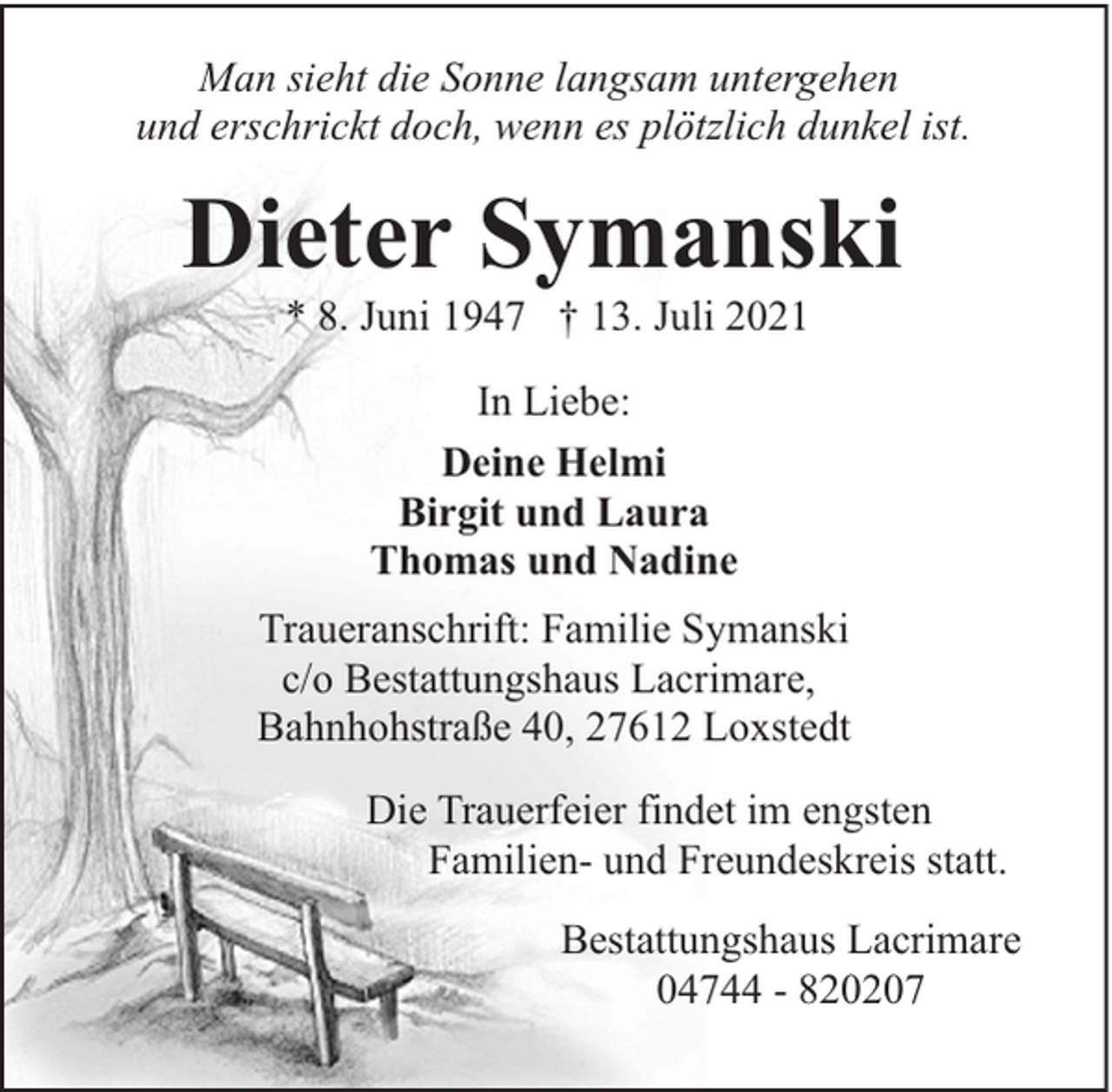 <p>Man sieht die Sonne langsam untergehen<br />und erschrickt doch, wenn es plötzlich dunkel ist.</p><p>Dieter Symanski<br />* 8. Juni 1947 † 13. Juli 2021<br />In Liebe:<br />Deine Helmi<br />Birgit und Laura<br />Thomas und Nadine<br />Traueranschrift: Familie Symanski<br />c/o Bestattungshaus Lacrimare,<br />Bahnhohstraße 40, 27612 Loxstedt<br />Die Trauerfeier findet im engsten<br />Familien- und Freundeskreis statt.<br />Bestattungshaus Lacrimare<br />04744 - 820207</p>