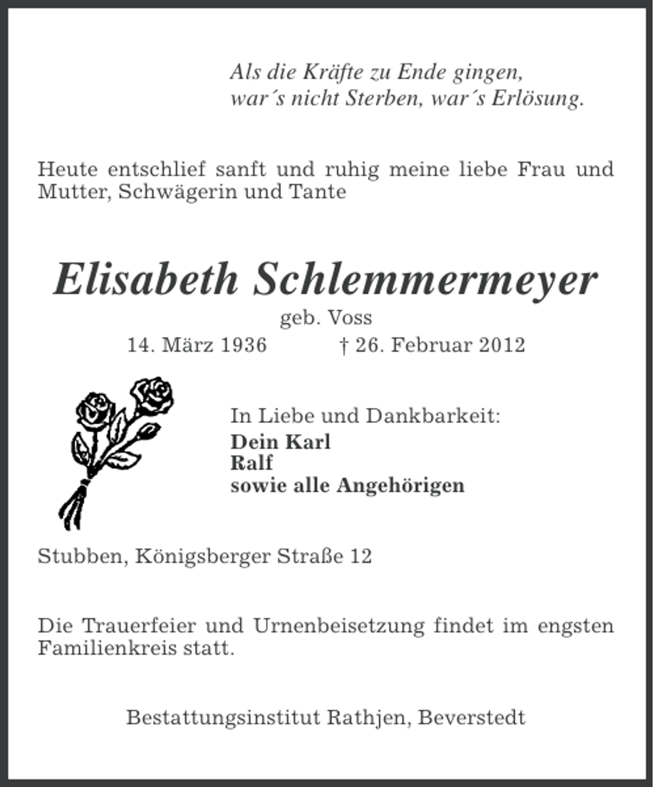 <p>Als die Kräfte zu Ende gingen,<br />war´s nicht Sterben, war´s Erlösung.<br />Heute entschlief sanft und ruhig meine liebe Frau und<br />Mutter, Schwägerin und Tante</p><p>Elisabeth Schlemmermeyer<br />14. März 1936</p><p>geb. Voss<br />† 26. Februar 2012</p><p>In Liebe und Dankbarkeit:<br />Dein Karl<br />Ralf<br />sowie alle Angehörigen<br />Stubben, Königsberger Straße 12<br />Die Trauerfeier und Urnenbeisetzung findet im engsten<br />Familienkreis statt.<br />Bestattungsinstitut Rathjen, Beverstedt</p>