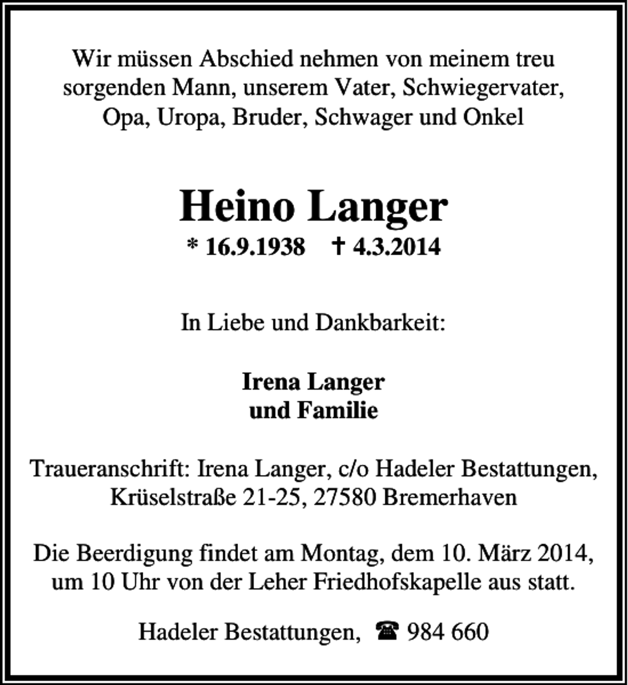 <p>Wir müssen Abschied nehmen von meinem treu<br />sorgenden Mann, unserem Vater, Schwiegervater,<br />Opa, Uropa, Bruder, Schwager und Onkel</p><p>Heino Langer<br />* 16.9.1938</p><p>4.3.2014</p><p>In Liebe und Dankbarkeit:<br />Irena Langer<br />und Familie<br />Traueranschrift: Irena Langer, c/o Hadeler Bestattungen,<br />Krüselstraße 21-25, 27580 Bremerhaven<br />Die Beerdigung findet am Montag, dem 10. März 2014,<br />um 10 Uhr von der Leher Friedhofskapelle aus statt.<br />Hadeler Bestattungen,</p><p>984 660</p>
