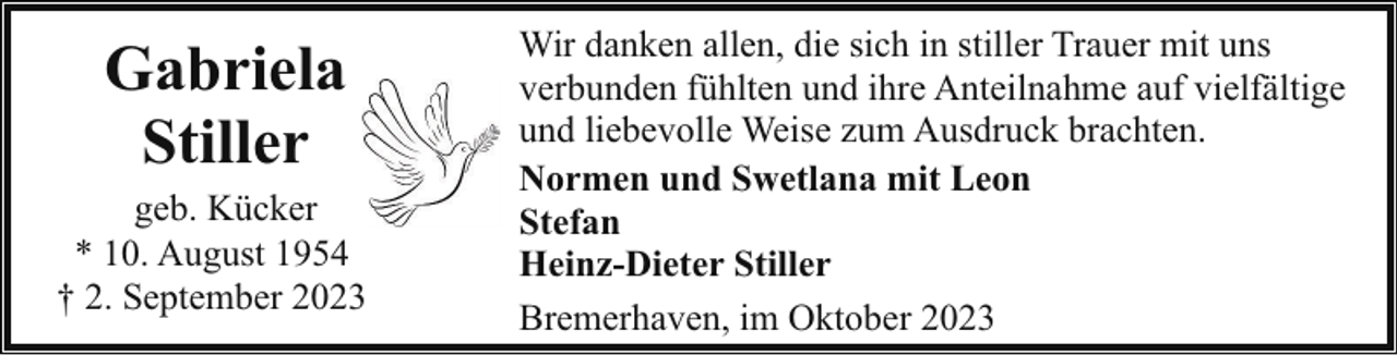 <p>Gabriela<br />Stiller</p><p>geb. Kücker<br />* 10. August 1954<br />† 2. September 2023</p><p>Wir danken allen, die sich in stiller Trauer mit uns<br />verbunden fühlten und ihre Anteilnahme auf vielfältige<br />und liebevolle Weise zum Ausdruck brachten.<br />Normen und Swetlana mit Leon<br />Stefan<br />Heinz-Dieter Stiller<br />Bremerhaven, im Oktober 2023</p>