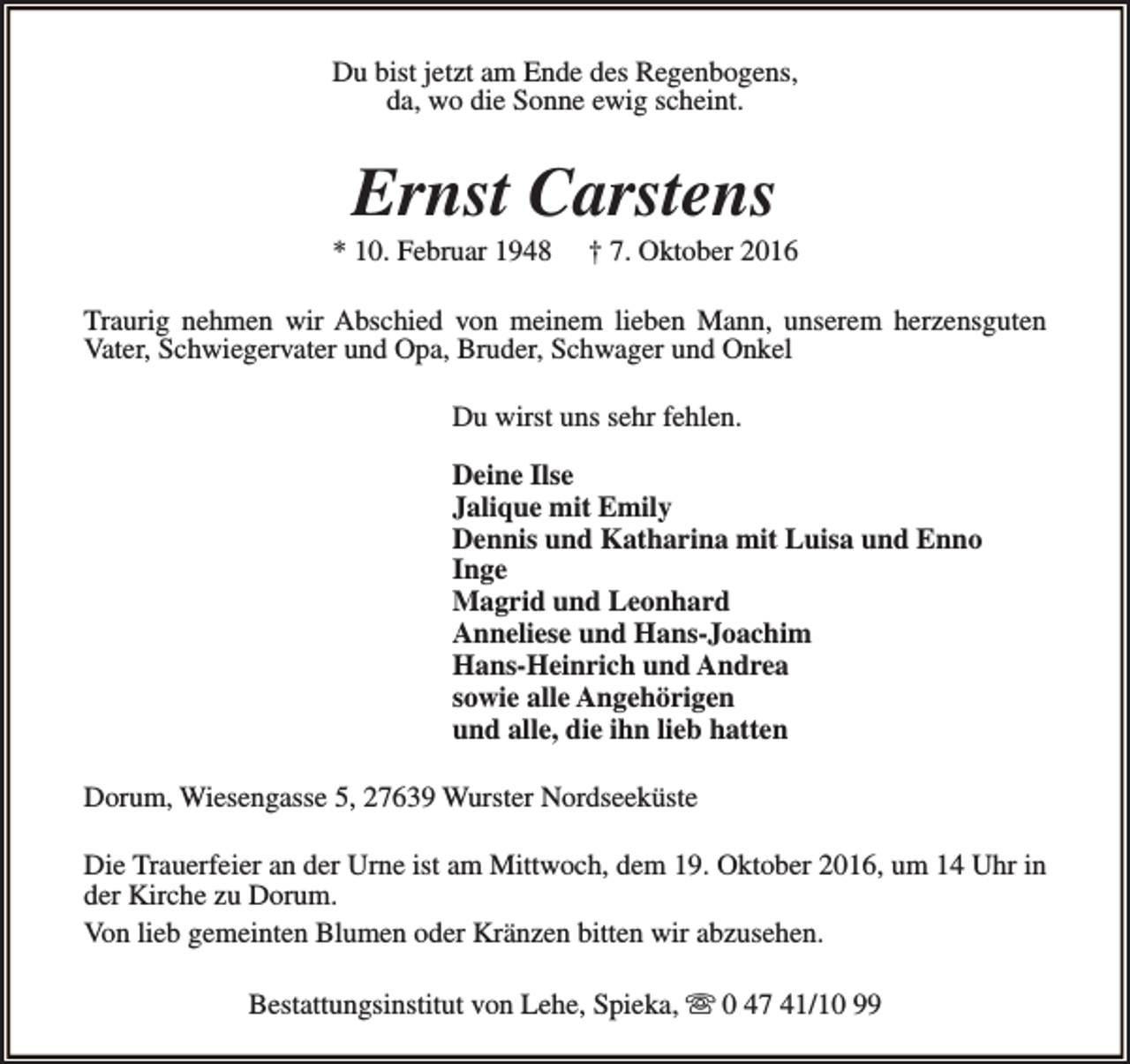 <p>Du bist jetzt am Ende des Regenbogens,<br />da, wo die Sonne ewig scheint.</p><p>Ernst Carstens</p><p>* 10. Februar 1948</p><p>† 7. Oktober 2016</p><p>Traurig nehmen wir Abschied von meinem lieben Mann, unserem herzensguten<br />Vater, Schwiegervater und Opa, Bruder, Schwager und Onkel<br />Du wirst uns sehr fehlen.<br />Deine Ilse<br />Jalique mit Emily<br />Dennis und Katharina mit Luisa und Enno<br />Inge<br />Magrid und Leonhard<br />Anneliese und Hans-Joachim<br />Hans-Heinrich und Andrea<br />sowie alle Angehörigen<br />und alle, die ihn lieb hatten<br />Dorum, Wiesengasse 5, 27639 Wurster Nordseeküste<br />Die Trauerfeier an der Urne ist am Mittwoch, dem 19. Oktober 2016, um 14 Uhr in<br />der Kirche zu Dorum.<br />Von lieb gemeinten Blumen oder Kränzen bitten wir abzusehen.<br />Bestattungsinstitut von Lehe, Spieka, s 0 47 41/10 99</p>