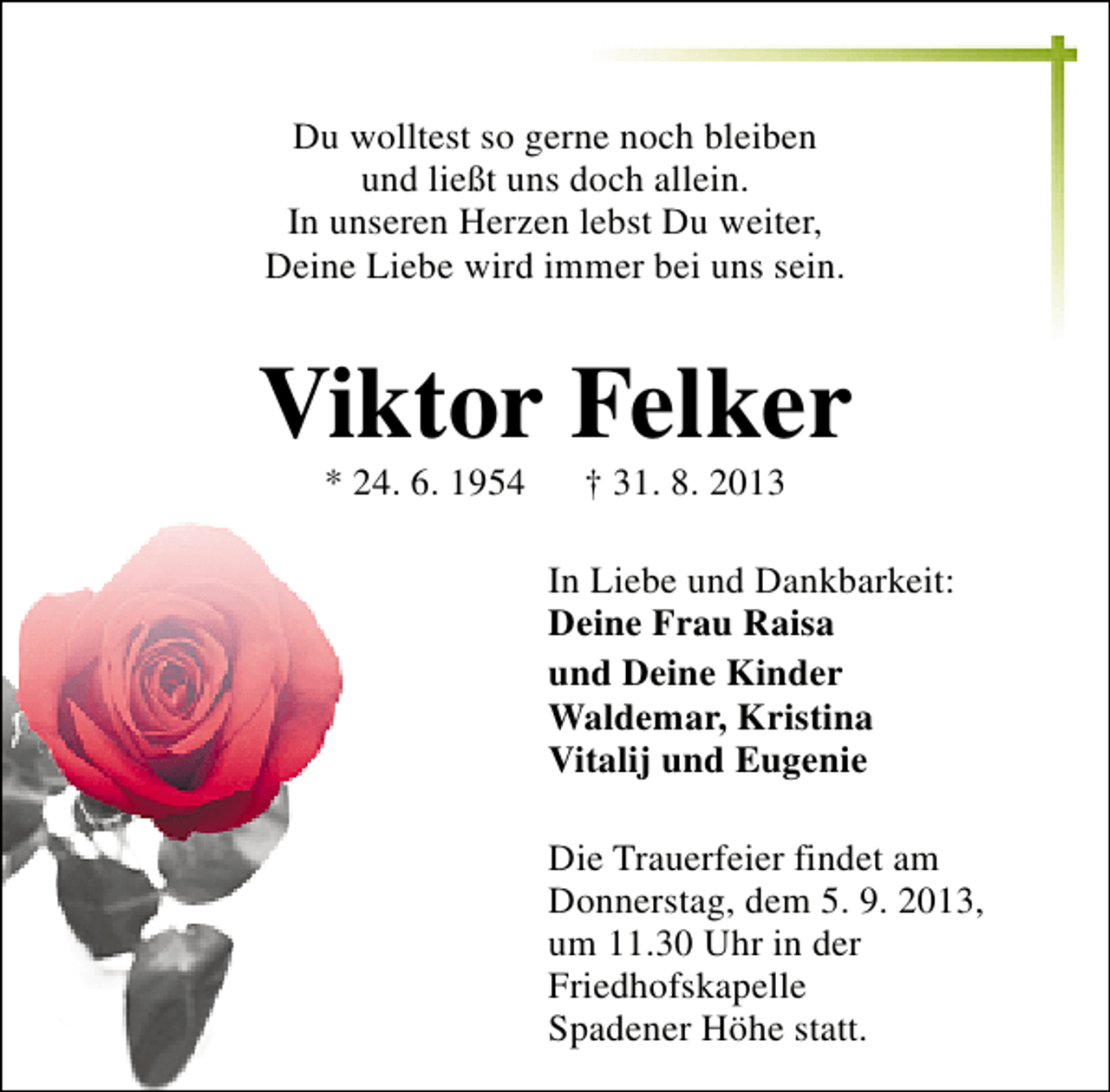 <p>Du wolltest so gerne noch bleiben<br />und ließt uns doch allein.<br />In unseren Herzen lebst Du weiter,<br />Deine Liebe wird immer bei uns sein.</p><p>Viktor Felker<br />* 24. 6. 1954</p><p>† 31. 8. 2013</p><p>In Liebe und Dankbarkeit:<br />Deine Frau Raisa<br />und Deine Kinder<br />Waldemar, Kristina<br />Vitalij und Eugenie<br />Die Trauerfeier findet am<br />Donnerstag, dem 5. 9. 2013,<br />um 11.30 Uhr in der<br />Friedhofskapelle<br />Spadener Höhe statt.</p>