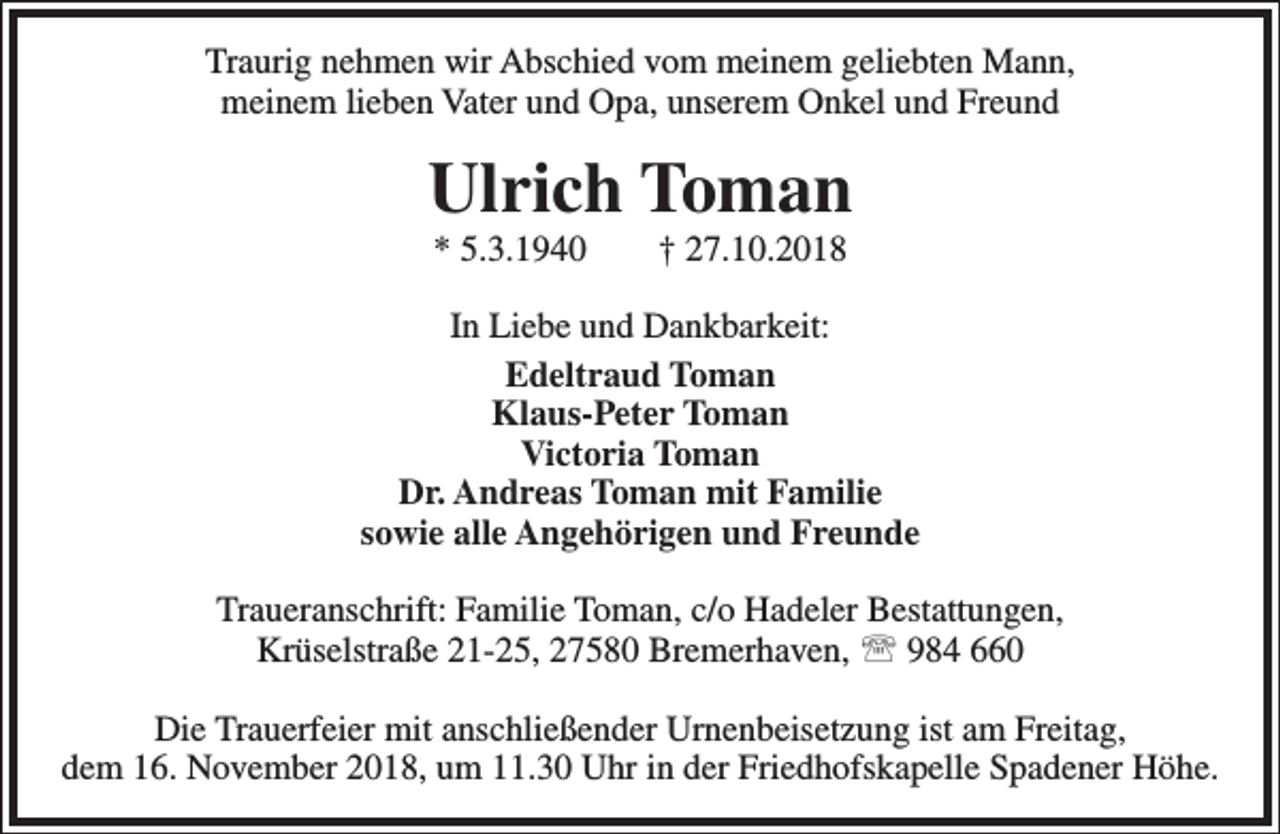 <p>Traurig nehmen wir Abschied vom meinem geliebten Mann,<br />meinem lieben Vater und Opa, unserem Onkel und Freund</p><p>Ulrich Toman<br />* 5.3.1940</p><p>† 27.10.2018</p><p>In Liebe und Dankbarkeit:<br />Edeltraud Toman<br />Klaus-Peter Toman<br />Victoria Toman<br />Dr. Andreas Toman mit Familie<br />sowie alle Angehörigen und Freunde<br />Traueranschrift: Familie Toman, c/o Hadeler Bestattungen,<br />Krüselstraße 21-25, 27580 Bremerhaven,  984 660<br />Die Trauerfeier mit anschließender Urnenbeisetzung ist am Freitag,<br />dem 16. November 2018, um 11.30 Uhr in der Friedhofskapelle Spadener Höhe.</p>