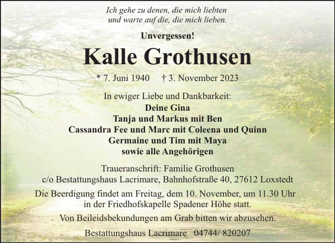 <p>Ich gehe zu denen, die mich liebten<br />und warte auf die, die mich lieben.</p><p>Unvergessen!</p><p>Kalle Grothusen<br />* 7. Juni 1940</p><p>† 3. November 2023</p><p>In ewiger Liebe und Dankbarkeit:<br />Deine Gina<br />Tanja und Markus mit Ben<br />Cassandra Fee und Marc mit Coleena und Quinn<br />Germaine und Tim mit Maya<br />sowie alle Angehörigen<br />Traueranschrift: Familie Grothusen<br />c/o Bestattungshaus Lacrimare, Bahnhofstraße 40, 27612 Loxstedt<br />Die Beerdigung findet am Freitag, dem 10. November, um 11.30 Uhr<br />in der Friedhofskapelle Spadener Höhe statt.<br />Von Beileidsbekundungen am Grab bitten wir abzusehen.<br />Bestattungshaus Lacrimare 04744/ 820207</p>