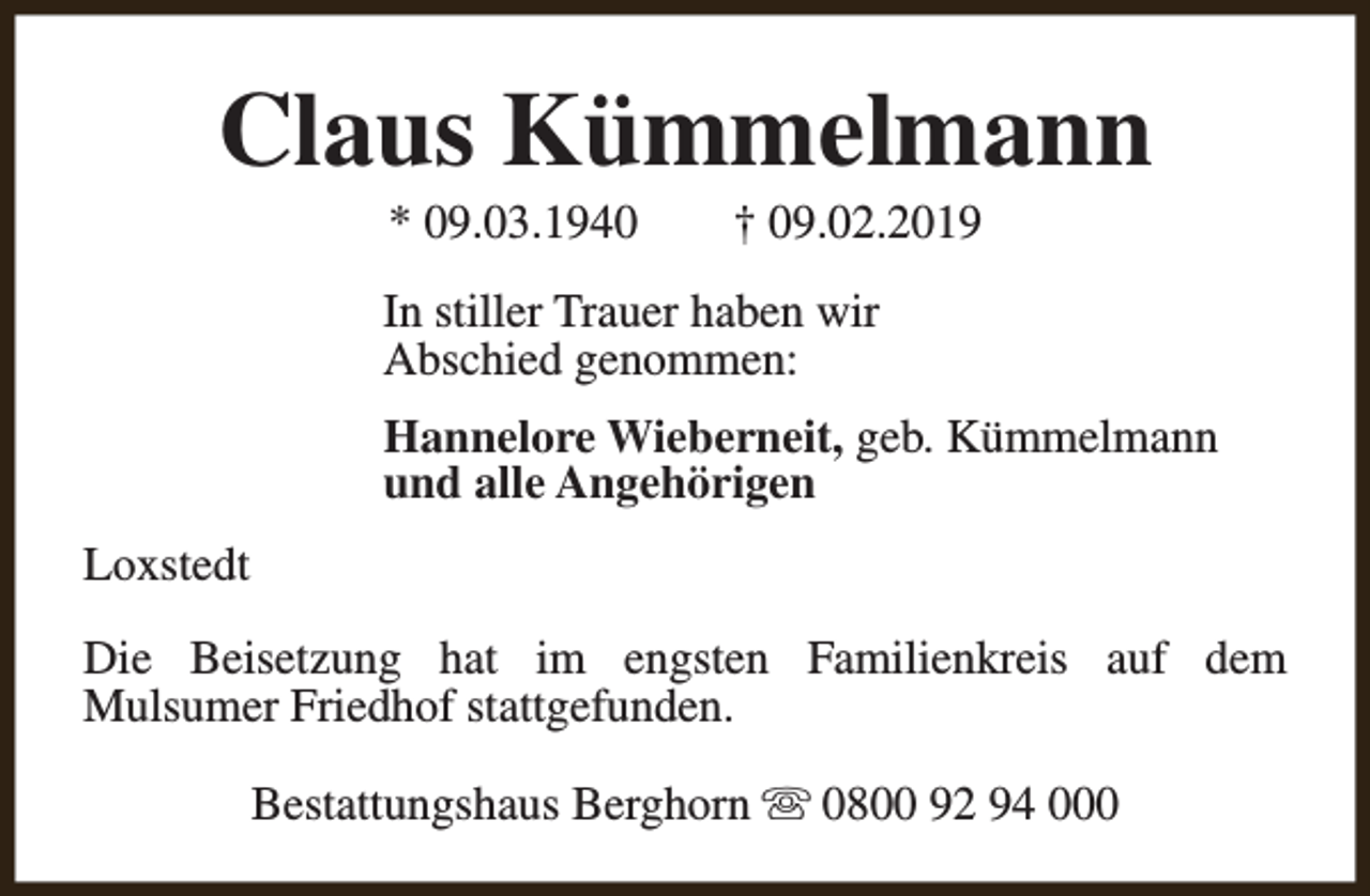 <p>Claus Kümmelmann<br />* 09.03.1940</p><p>† 09.02.2019</p><p>In stiller Trauer haben wir<br />Abschied genommen:<br />Hannelore Wieberneit, geb. Kümmelmann<br />und alle Angehörigen<br />Loxstedt<br />Die Beisetzung hat im engsten Familienkreis auf dem<br />Mulsumer Friedhof stattgefunden.<br />Bestattungshaus Berghorn s 0800 92 94 000</p>