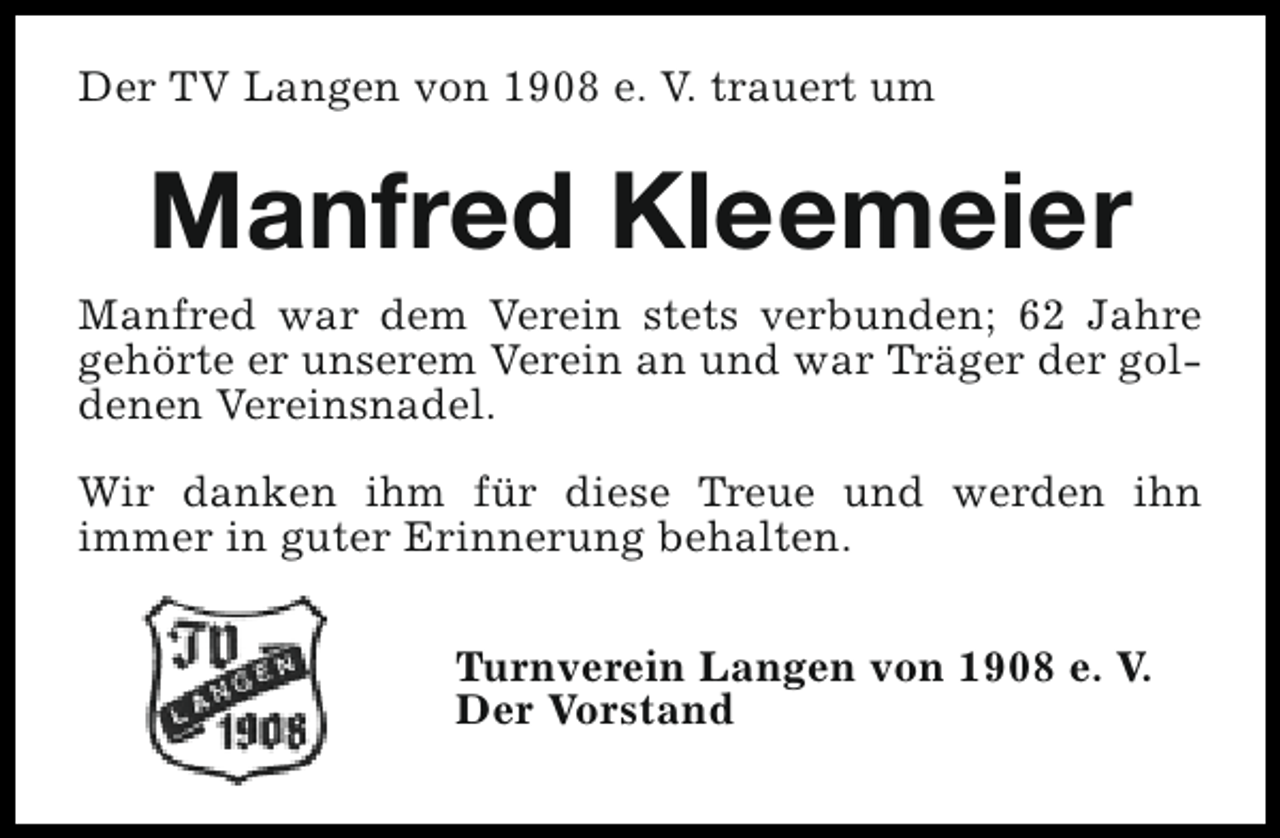 <p>Der TV Langen von 1908 e. V. trauert um</p><p>Manfred Kleemeier<br />Manfred war dem Verein stets verbunden; 62 Jahre<br />gehörte er unserem Verein an und war Träger der goldenen Vereinsnadel.<br />Wir danken ihm für diese Treue und werden ihn<br />immer in guter Erinnerung behalten.<br />Turnverein Langen von 1908 e. V.<br />Der Vorstand</p>