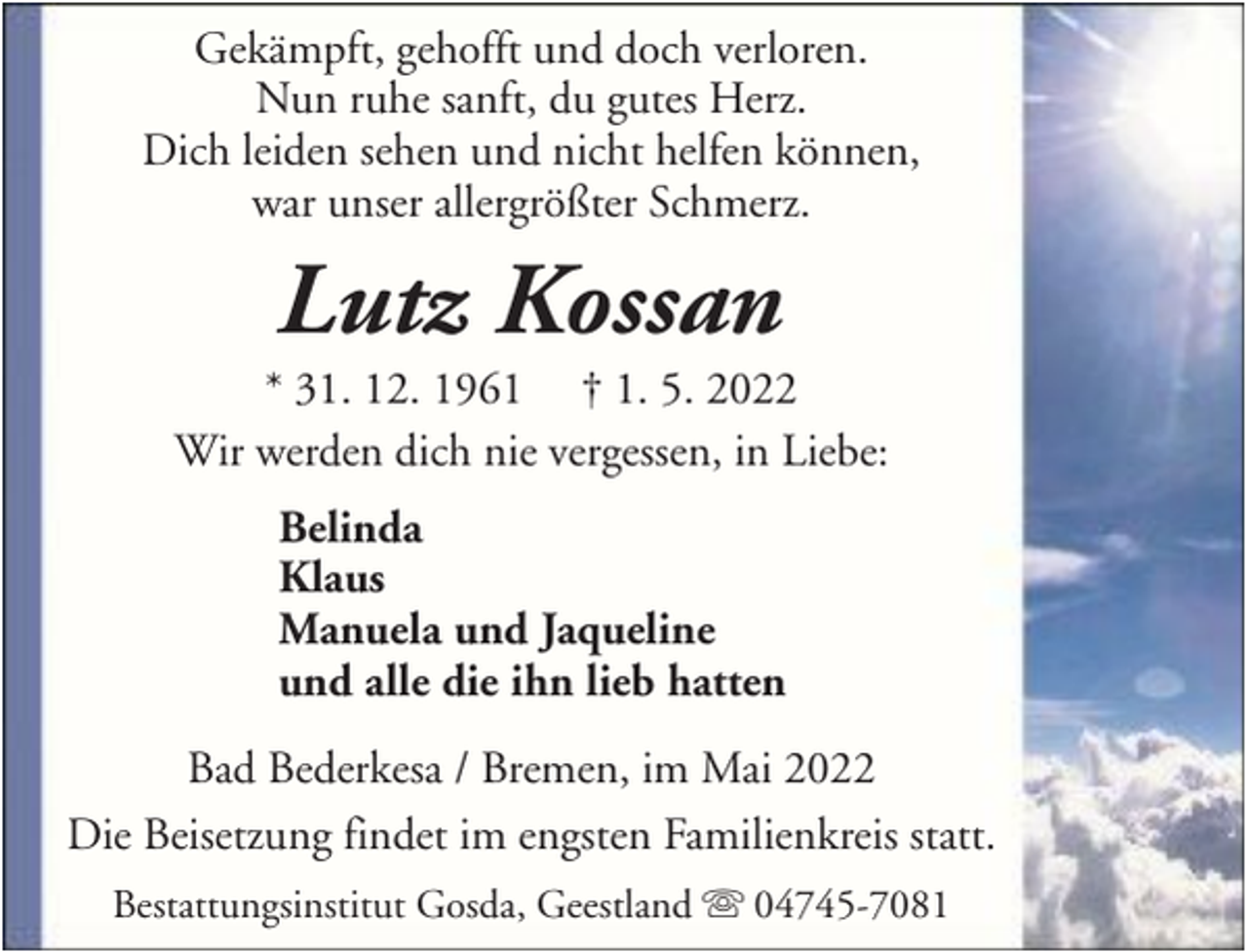 <p>Gekämpft, gehofft und doch verloren.<br />Nun ruhe sanft, du gutes Herz.<br />Dich leiden sehen und nicht helfen können,<br />war unser allergrößter Schmerz.</p><p>Lutz Kossan<br />* 31. 12. 1961 † 1. 5. 2022<br />Wir werden dich nie vergessen, in Liebe:<br />Belinda<br />Klaus<br />Manuela und Jaqueline<br />und alle die ihn lieb hatten<br />Bad Bederkesa / Bremen, im Mai 2022<br />Die Beisetzung findet im engsten Familienkreis statt.<br />Bestattungsinstitut Gosda, Geestland</p><p>04745-7081</p>