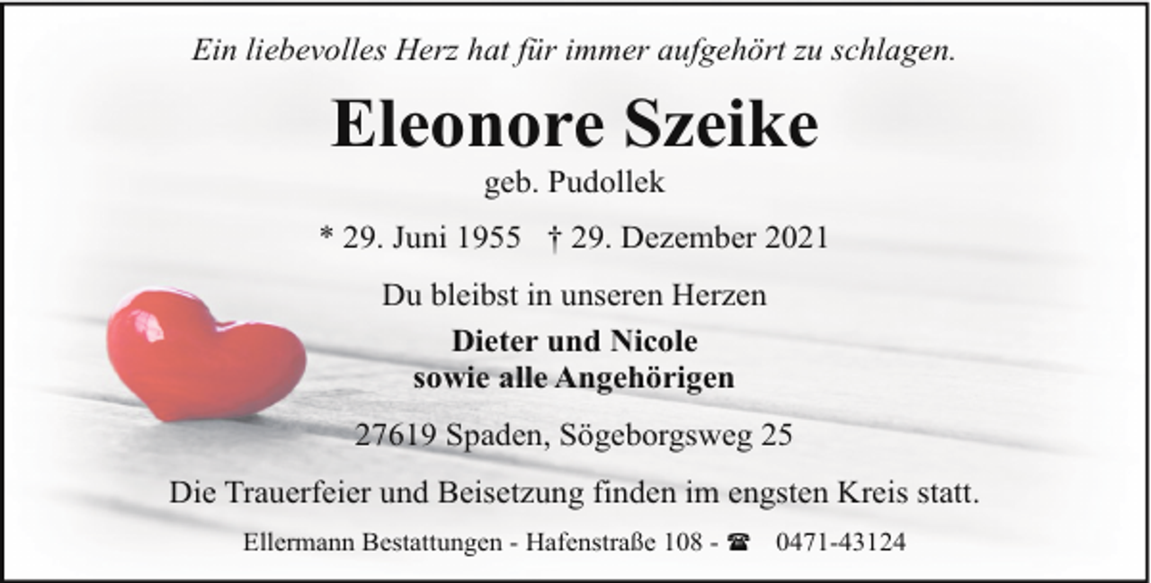 <p>Ein liebevolles Herz hat für immer aufgehört zu schlagen.</p><p>Eleonore Szeike<br />geb. Pudollek</p><p>* 29. Juni 1955 † 29. Dezember 2021<br />Du bleibst in unseren Herzen<br />Dieter und Nicole<br />sowie alle Angehörigen<br />27619 Spaden, Sögeborgsweg 25<br />Die Trauerfeier und Beisetzung finden im engsten Kreis statt.<br />Ellermann Bestattungen - Hafenstraße 108 - ( 0471-43124</p>