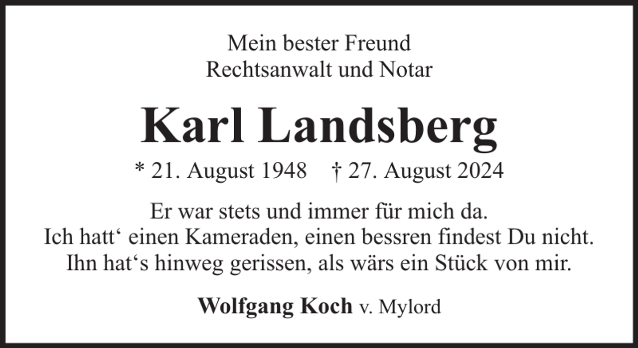 <p>Mein bester Freund<br />Rechtsanwalt und Notar</p><p>Karl Landsberg</p><p>* 21. August 1948 † 27. August 2024<br />Er war stets und immer für mich da.<br />Ich hatt‘ einen Kameraden, einen bessren findest Du nicht.<br />Ihn hat‘s hinweg gerissen, als wärs ein Stück von mir.<br />Wolfgang Koch v. Mylord</p>