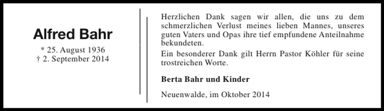 <p>Alfred Bahr<br />* 25. August 1936<br />† 2. September 2014</p><p>Herzlichen Dank sagen wir allen, die uns zu dem<br />schmerzlichen Verlust meines lieben Mannes, unseres<br />guten Vaters und Opas ihre tief empfundene Anteilnahme<br />bekundeten.<br />Ein besonderer Dank gilt Herrn Pastor Köhler für seine<br />trostreichen Worte.<br />Berta Bahr und Kinder<br />Neuenwalde, im Oktober 2014</p>
