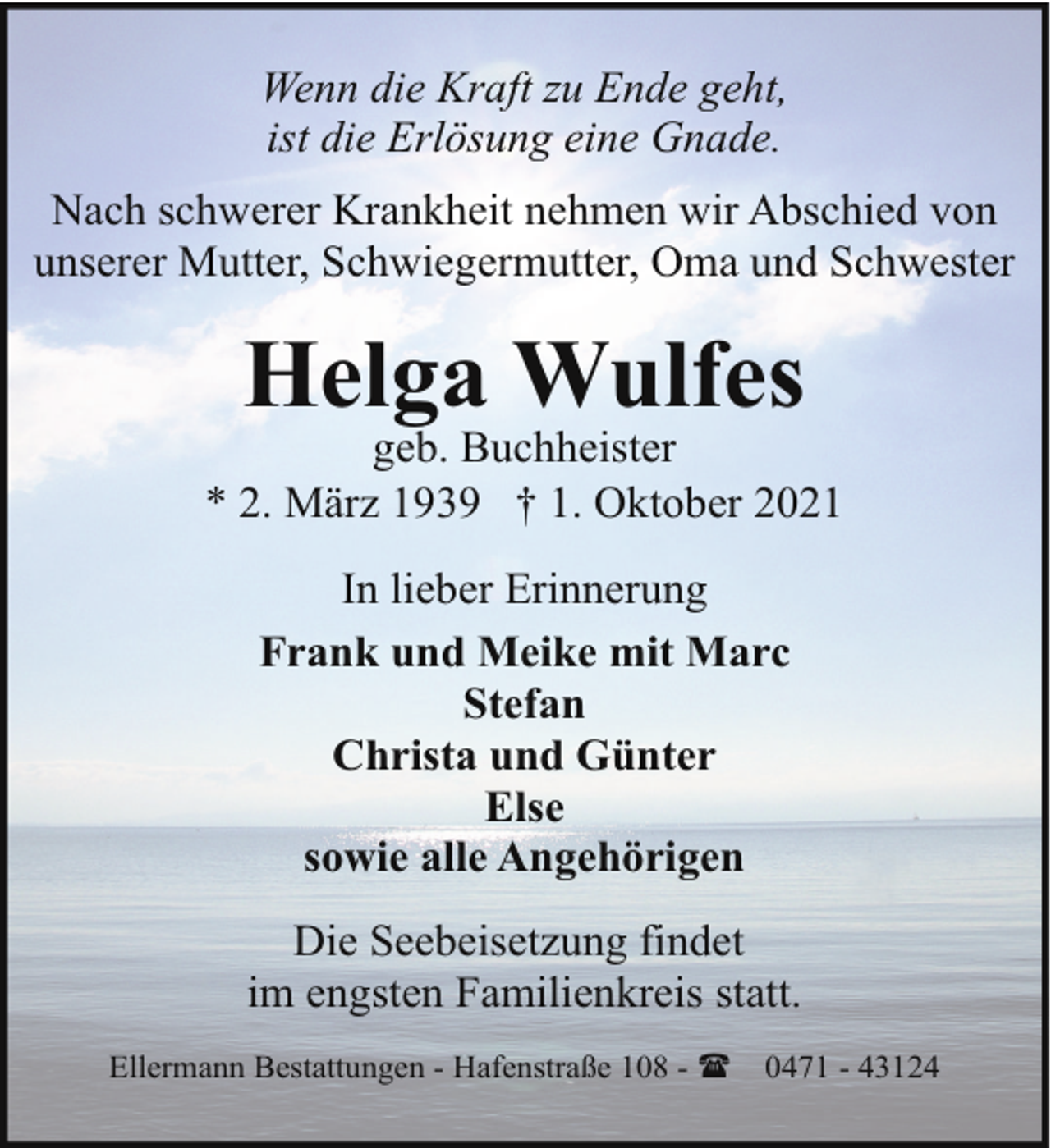 <p>Wenn die Kraft zu Ende geht,<br />ist die Erlösung eine Gnade.<br />Nach schwerer Krankheit nehmen wir Abschied von<br />unserer Mutter, Schwiegermutter, Oma und Schwester</p><p>Helga Wulfes</p><p>geb. Buchheister<br />* 2. März 1939 † 1. Oktober 2021<br />In lieber Erinnerung<br />Frank und Meike mit Marc<br />Stefan<br />Christa und Günter<br />Else<br />sowie alle Angehörigen<br />Die Seebeisetzung findet<br />im engsten Familienkreis statt.<br />Ellermann Bestattungen - Hafenstraße 108 - (</p><p>0471 - 43124</p>