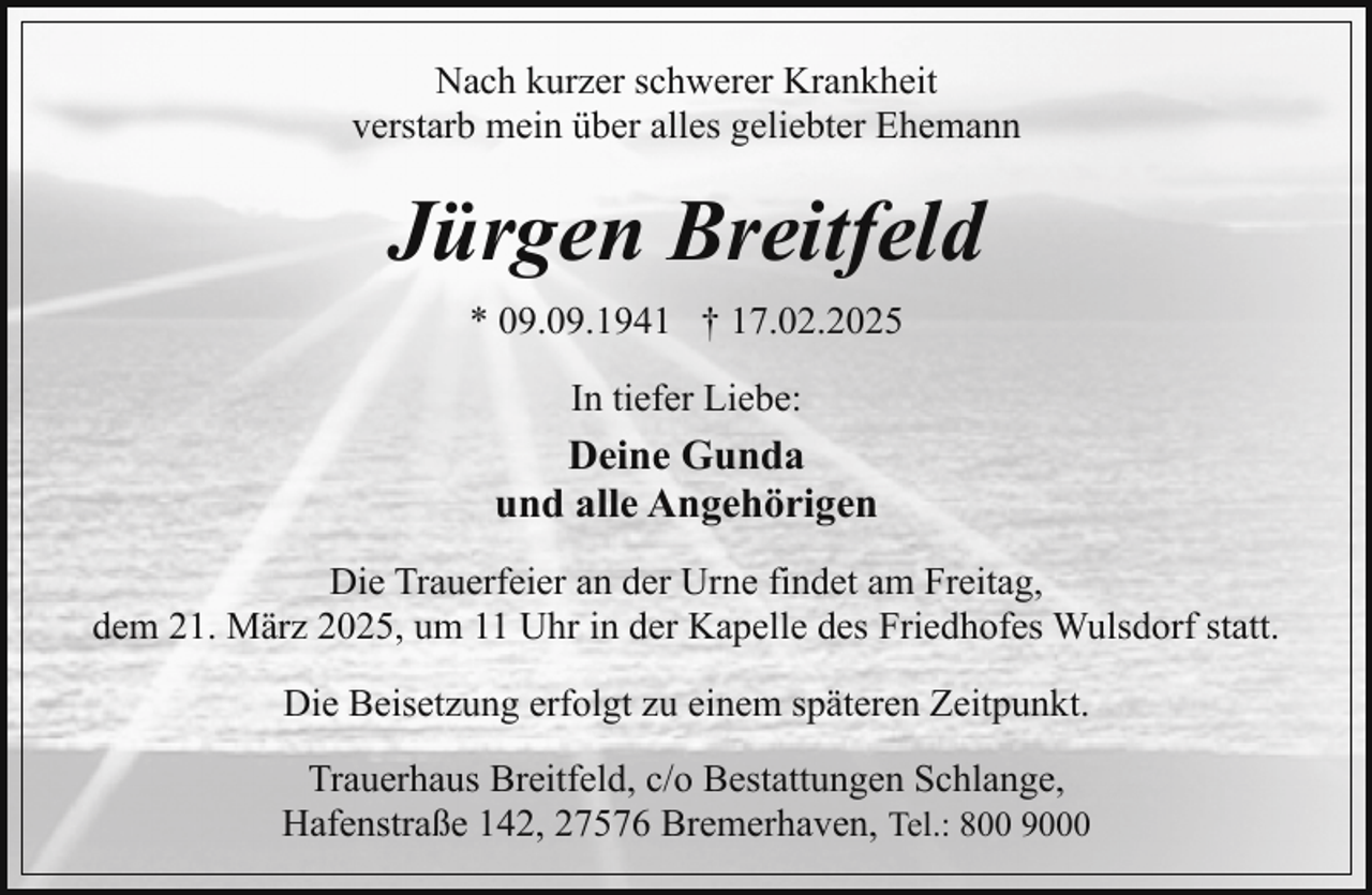 <p>Nach kurzer schwerer Krankheit<br />verstarb mein über alles geliebter Ehemann</p><p>Jürgen Breitfeld<br />* 09.09.1941 † 17.02.2025<br />In tiefer Liebe:</p><p>Deine Gunda<br />und alle Angehörigen<br />Die Trauerfeier an der Urne findet am Freitag,<br />dem 21. März 2025, um 11 Uhr in der Kapelle des Friedhofes Wulsdorf statt.<br />Die Beisetzung erfolgt zu einem späteren Zeitpunkt.<br />Trauerhaus Breitfeld, c/o Bestattungen Schlange,<br />Hafenstraße 142, 27576 Bremerhaven, Tel.: 800 9000</p>