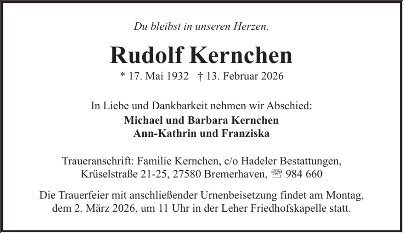 <p>Du bleibst in unseren Herzen.</p><p>Rudolf Kernchen<br />* 17. Mai 1932 † 13. Februar 2026</p><p>In Liebe und Dankbarkeit nehmen wir Abschied:<br />Michael und Barbara Kernchen<br />Ann-Kathrin und Franziska<br />Traueranschrift: Familie Kernchen, c/o Hadeler Bestattungen,<br />Krüselstraße 21-25, 27580 Bremerhaven, ' 984 660<br />Die Trauerfeier mit anschließender Urnenbeisetzung findet am Montag,<br />dem 2. März 2026, um 11 Uhr in der Leher Friedhofskapelle statt.</p>